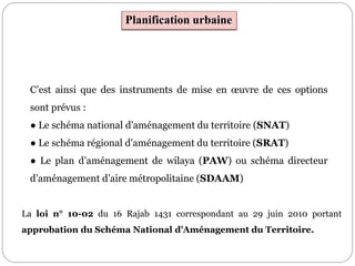 Planification urbaine
C’est ainsi que des instruments de mise en œuvre de ces options
sont prévus :
● Le schéma national d'aménagement du territoire (SNAT)
● Le schéma régional d'aménagement du territoire (SRAT)
● Le plan d’aménagement de wilaya (PAW) ou schéma directeur
d’aménagement d’aire métropolitaine (SDAAM)
La loi n° 10-02 du 16 Rajab 1431 correspondant au 29 juin 2010 portant
approbation du Schéma National d'Aménagement du Territoire.
 