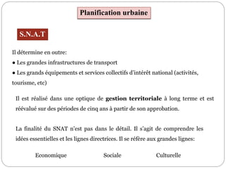 Planification urbaine
Il détermine en outre:
● Les grandes infrastructures de transport
● Les grands équipements et services collectifs d’intérêt national (activités,
tourisme, etc)
S.N.A.T
Il est réalisé dans une optique de gestion territoriale à long terme et est
réévalué sur des périodes de cinq ans à partir de son approbation.
La finalité du SNAT n’est pas dans le détail. Il s’agit de comprendre les
idées essentielles et les lignes directrices. Il se réfère aux grandes lignes:
Economique Sociale Culturelle
 