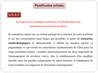 Planification urbaine
S.N.A.T
Sa conception repose sur un constat partagé de la situation de notre territoire
et sur des concertations aussi larges que possibles. A partir de scénarios
méthodologiques et démonstratifs, il définit de manière précise et
pragmatique ce que seront les orientations fondamentales de l’Etat pour les
vingt prochaines années : concilier harmonieusement les deux impératifs de
l’aménagement du territoire c’est-à- dire le rétablissement d’un équilibre
durable entre les grandes composantes de notre territoire et l’adaptation de
notre territoire aux exigences de l’économie contemporaine.
Il rompt avec les pratiques antérieures de planification trop
centralisées et souvent trop rigides
 