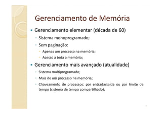Gerenciamento de MemóriaGerenciamento de Memória
Gerenciamento elementar (década de 60)
◦ Sistema monoprogramado;
◦ Sem paginação:
Apenas um processo na memória;
Acesso a toda a memória;
10
Acesso a toda a memória;
Gerenciamento mais avançado (atualidade)
◦ Sistema multiprogramado;
◦ Mais de um processo na memória;
◦ Chaveamento de processos: por entrada/saída ou por limite de
tempo (sistema de tempo compartilhado);
 