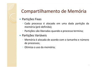 Compartilhamento de MemóriaCompartilhamento de Memória
Partições Fixas
◦ Cada processo é alocado em uma dada partição da
memória (pré-definida);
◦ Partições são liberadas quando o processo termina;
Partições Variáveis
11
Partições Variáveis
◦ Memória é alocada de acordo com o tamanho e número
de processos;
◦ Otimiza o uso da memória;
 