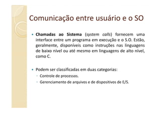Comunicação entre usuário e o SOComunicação entre usuário e o SO
Chamadas ao Sistema (system calls) fornecem uma
interface entre um programa em execução e o S.O. Estão,
geralmente, disponíveis como instruções nas linguagens
de baixo nível ou até mesmo em linguagens de alto nível,
como C.como C.
Podem ser classificadas em duas categorias:
◦ Controle de processos.
◦ Gerenciamento de arquivos e de dispositivos de E/S.
 