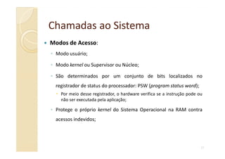 Chamadas aoChamadas ao SistemaSistema
Modos de Acesso:
◦ Modo usuário;
◦ Modo kernel ou Supervisor ou Núcleo;
◦ São determinados por um conjunto de bits localizados no
13
registrador de status do processador: PSW (program status word);
Por meio desse registrador, o hardware verifica se a instrução pode ou
não ser executada pela aplicação;
◦ Protege o próprio kernel do Sistema Operacional na RAM contra
acessos indevidos;
 