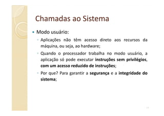 Chamadas aoChamadas ao SistemaSistema
Modo usuário:
◦ Aplicações não têm acesso direto aos recursos da
máquina, ou seja, ao hardware;
◦ Quando o processador trabalha no modo usuário, a
aplicação só pode executar instruções sem privilégios,
14
aplicação só pode executar instruções sem privilégios,
com um acesso reduzido de instruções;
◦ Por que? Para garantir a segurança e a integridade do
sistema;
 