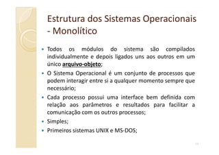 Estrutura dos Sistemas OperacionaisEstrutura dos Sistemas Operacionais
-- MonolíticoMonolítico
Todos os módulos do sistema são compilados
individualmente e depois ligados uns aos outros em um
único arquivo-objeto;
O Sistema Operacional é um conjunto de processos que
podem interagir entre si a qualquer momento sempre que
24
podem interagir entre si a qualquer momento sempre que
necessário;
Cada processo possui uma interface bem definida com
relação aos parâmetros e resultados para facilitar a
comunicação com os outros processos;
Simples;
Primeiros sistemas UNIX e MS-DOS;
 