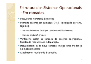 Estrutura dos Sistemas OperacionaisEstrutura dos Sistemas Operacionais
–– Em camadasEm camadas
Possui uma hierarquia de níveis;
Primeiro sistema em camadas: THE (idealizado por E.W.
Dijkstra);
◦ Possuía 6 camadas, cada qual com uma função diferente;
27
◦ Sistema em batch simples;
Vantagem: isolar as funções do sistema operacional,
facilitando manutenção e depuração
Desvantagem: cada nova camada implica uma mudança
no modo de acesso
Atualmente: modelo de 2 camadas
 