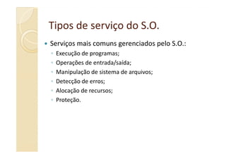 Tipos de serviço doTipos de serviço do S.O.S.O.
Serviços mais comuns gerenciados pelo S.O.:
◦ Execução de programas;
◦ Operações de entrada/saída;
◦ Manipulação de sistema de arquivos;
◦ Detecção de erros;◦ Detecção de erros;
◦ Alocação de recursos;
◦ Proteção.
 
