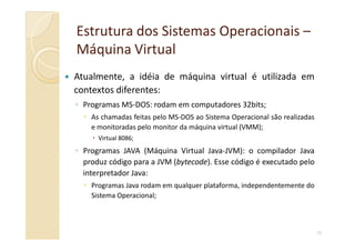 Estrutura dos Sistemas OperacionaisEstrutura dos Sistemas Operacionais ––
Máquina VirtualMáquina Virtual
Atualmente, a idéia de máquina virtual é utilizada em
contextos diferentes:
◦ Programas MS-DOS: rodam em computadores 32bits;
As chamadas feitas pelo MS-DOS ao Sistema Operacional são realizadas
e monitoradas pelo monitor da máquina virtual (VMM);
39
e monitoradas pelo monitor da máquina virtual (VMM);
Virtual 8086;
◦ Programas JAVA (Máquina Virtual Java-JVM): o compilador Java
produz código para a JVM (bytecode). Esse código é executado pelo
interpretador Java:
Programas Java rodam em qualquer plataforma, independentemente do
Sistema Operacional;
 