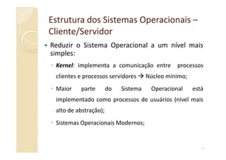 Estrutura dos Sistemas OperacionaisEstrutura dos Sistemas Operacionais ––
Cliente/ServidorCliente/Servidor
Reduzir o Sistema Operacional a um nível mais
simples:
◦ Kernel: implementa a comunicação entre processos
clientes e processos servidores Núcleo mínimo;
43
◦ Maior parte do Sistema Operacional está
implementado como processos de usuários (nível mais
alto de abstração);
◦ Sistemas Operacionais Modernos;
 