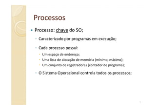 Processo: chave do SO;
◦ Caracterizado por programas em execução;
◦ Cada processo possui:
Um espaço de endereço;
ProcessosProcessos
5
Um espaço de endereço;
Uma lista de alocação de memória (mínimo, máximo);
Um conjunto de registradores (contador de programa);
◦ O Sistema Operacional controla todos os processos;
 