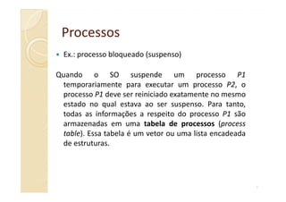 ProcessosProcessos
Ex.: processo bloqueado (suspenso)
Quando o SO suspende um processo P1
temporariamente para executar um processo P2, o
processo P1 deve ser reiniciado exatamente no mesmo
estado no qual estava ao ser suspenso. Para tanto,
7
estado no qual estava ao ser suspenso. Para tanto,
todas as informações a respeito do processo P1 são
armazenadas em uma tabela de processos (process
table). Essa tabela é um vetor ou uma lista encadeada
de estruturas.
 