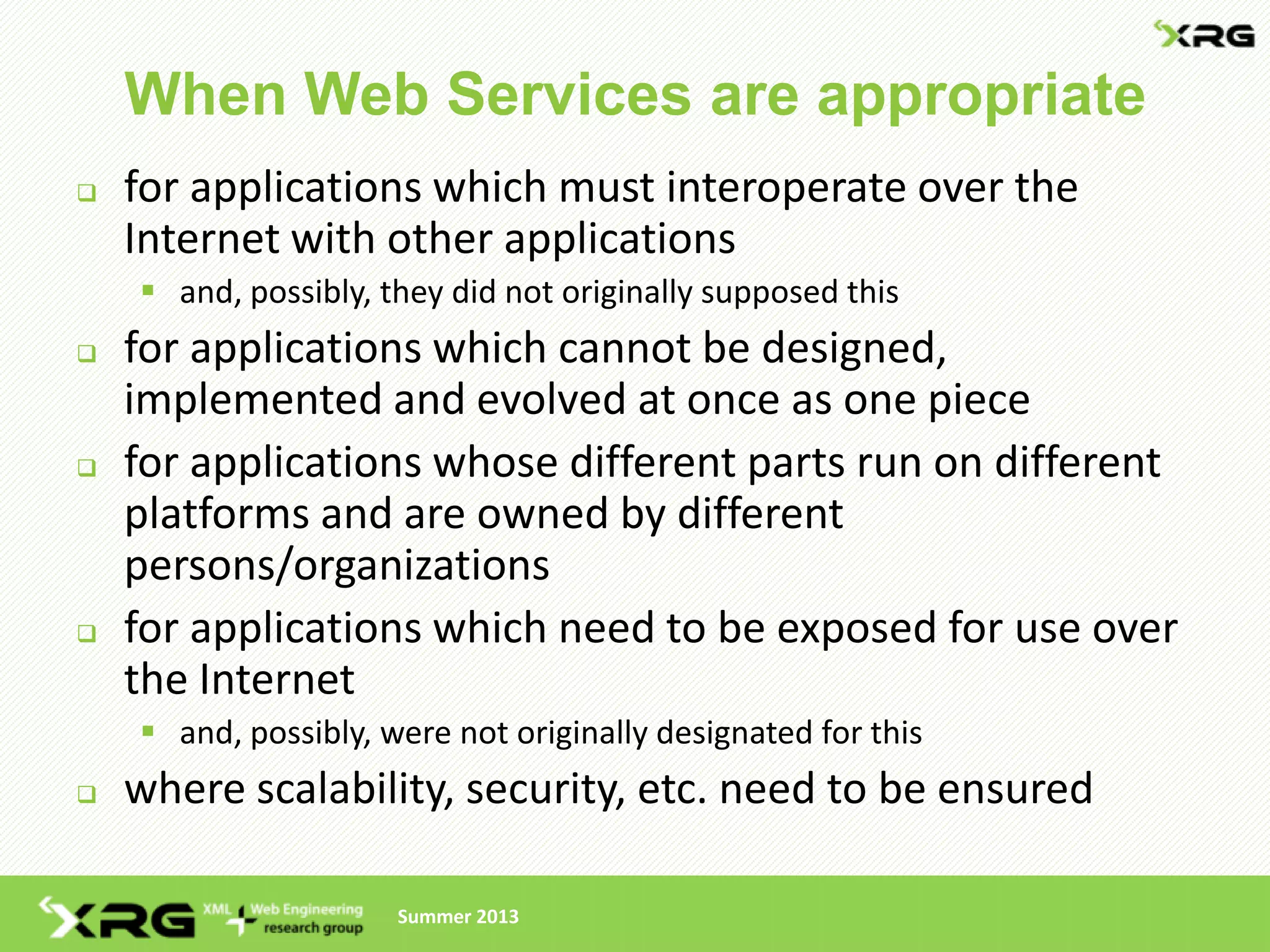When Web Services are appropriate
   for applications which must interoperate over the
    Internet with other applications
     and, possibly, they did not originally supposed this
   for applications which cannot be designed,
    implemented and evolved at once as one piece
   for applications whose different parts run on different
    platforms and are owned by different
    persons/organizations
   for applications which need to be exposed for use over
    the Internet
     and, possibly, were not originally designated for this
   where scalability, security, etc. need to be ensured

                      Summer 2013
 