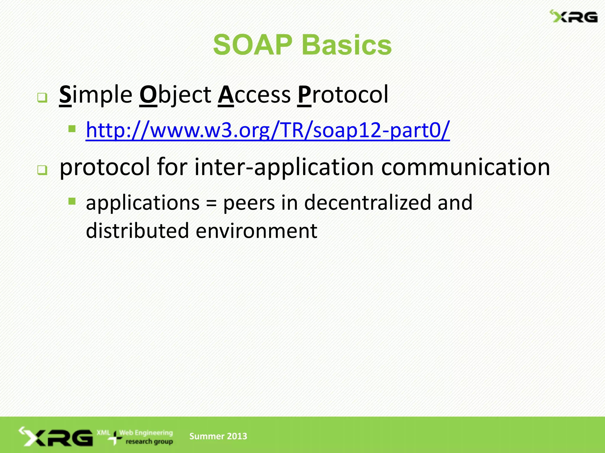 SOAP Basics
   Simple Object Access Protocol
     http://www.w3.org/TR/soap12-part0/
   protocol for inter-application communication
     applications = peers in decentralized and
      distributed environment




                Summer 2013
 