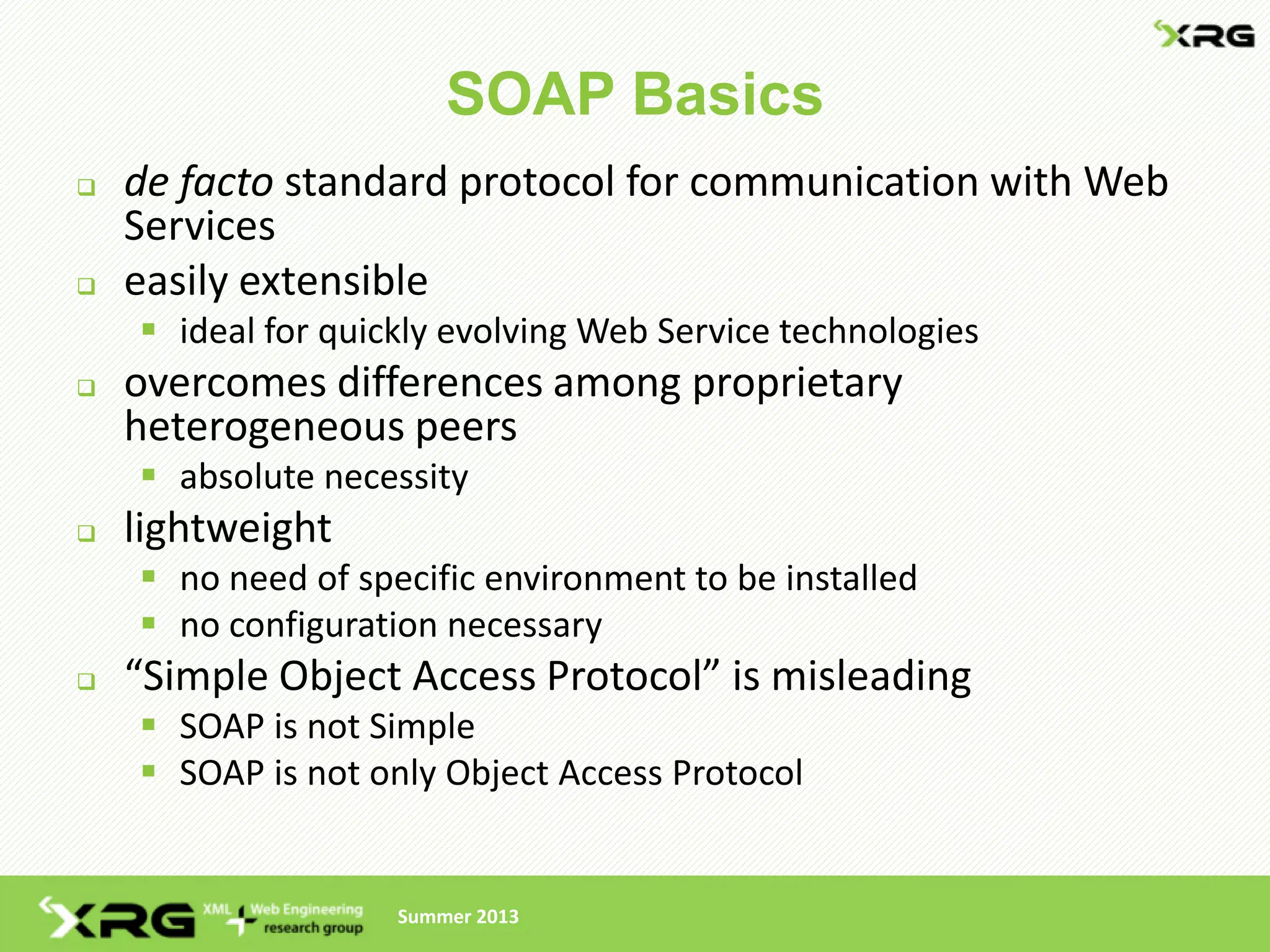 SOAP Basics
   de facto standard protocol for communication with Web
    Services
   easily extensible
     ideal for quickly evolving Web Service technologies
   overcomes differences among proprietary
    heterogeneous peers
     absolute necessity
   lightweight
     no need of specific environment to be installed
     no configuration necessary
   “Simple Object Access Protocol” is misleading
     SOAP is not Simple
     SOAP is not only Object Access Protocol


                    Summer 2013
 
