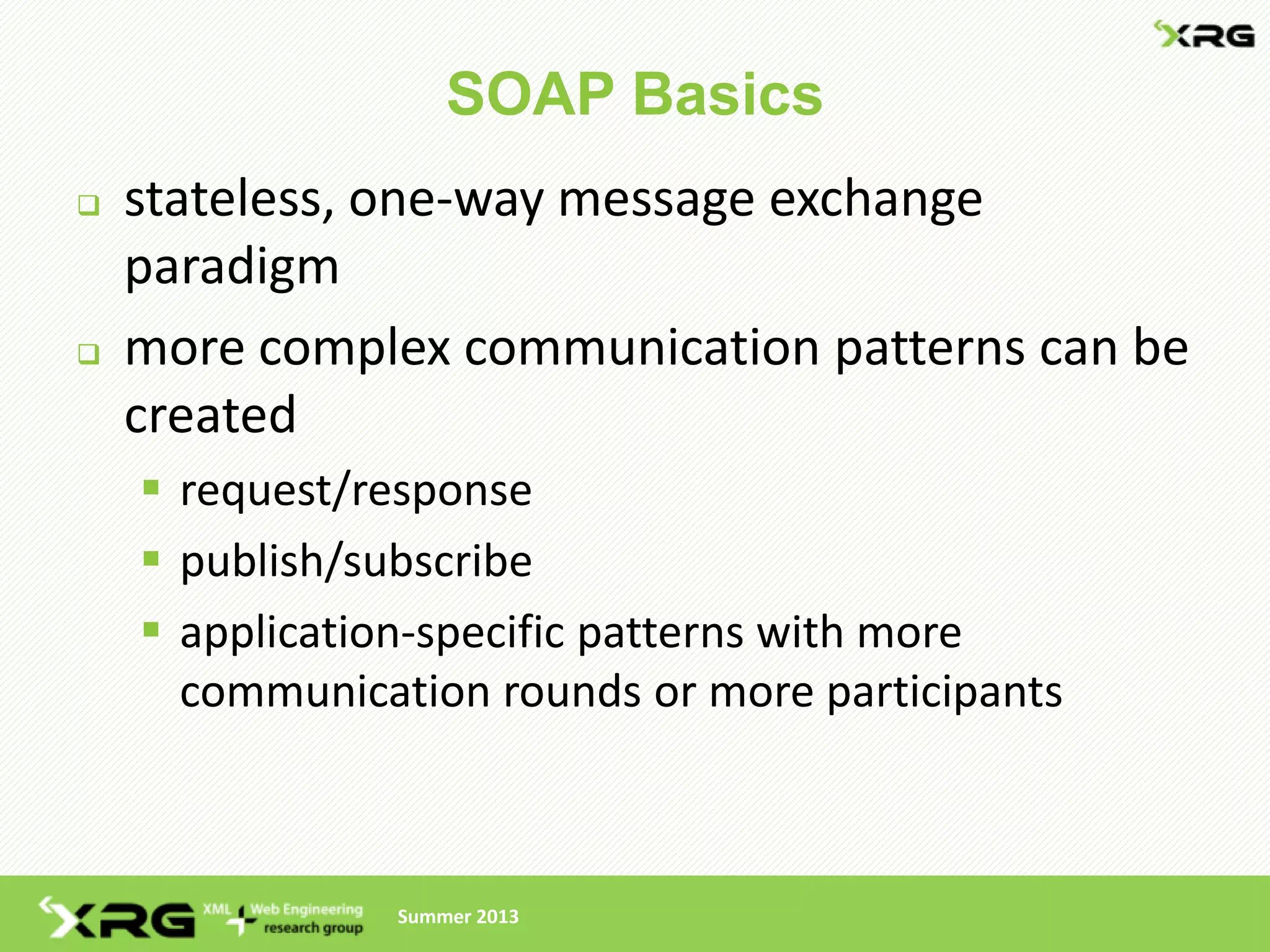 SOAP Basics
   stateless, one-way message exchange
    paradigm
   more complex communication patterns can be
    created
     request/response
     publish/subscribe
     application-specific patterns with more
      communication rounds or more participants



                Summer 2013
 