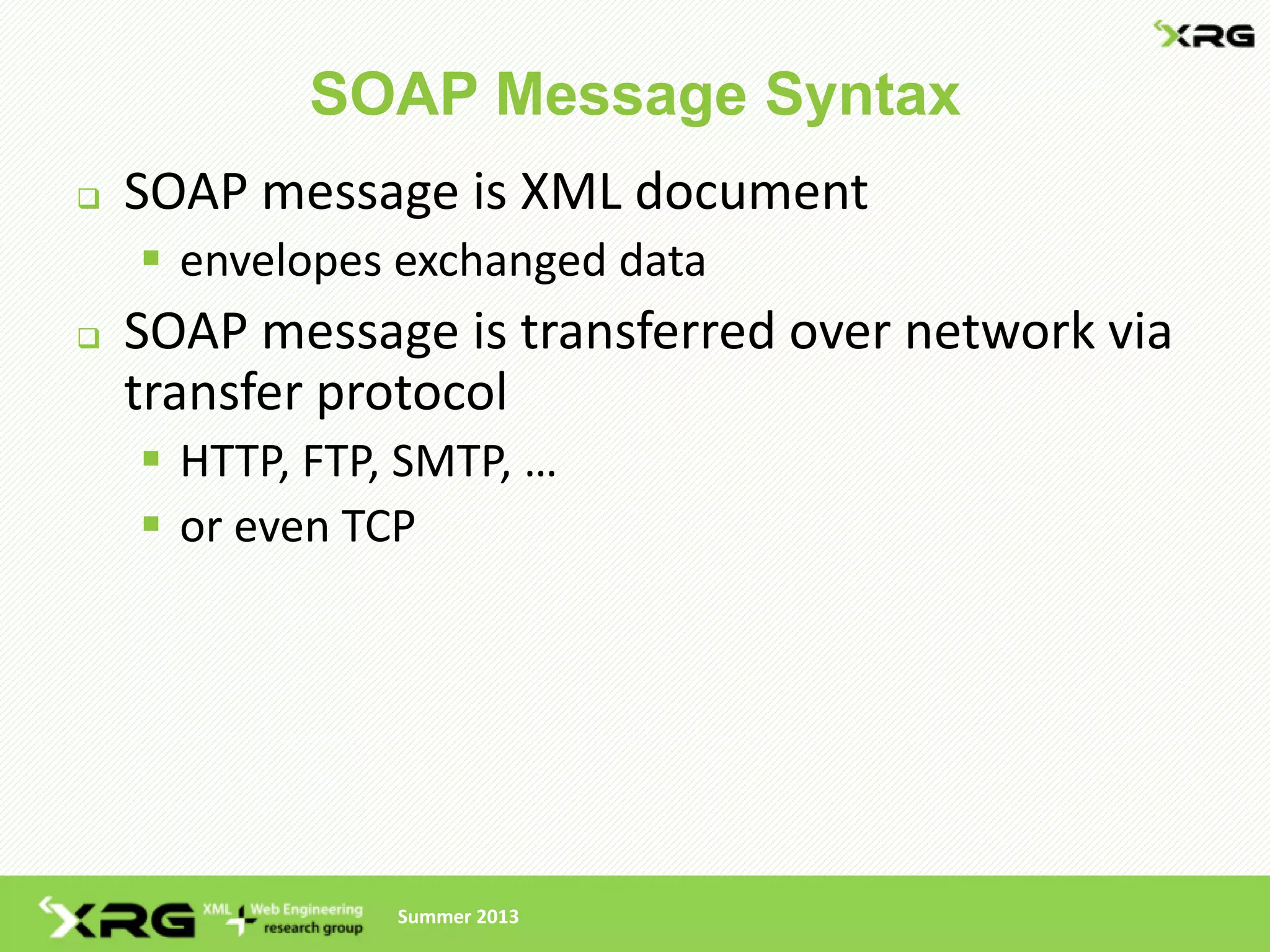 SOAP Message Syntax
   SOAP message is XML document
     envelopes exchanged data
   SOAP message is transferred over network via
    transfer protocol
     HTTP, FTP, SMTP, …
     or even TCP




                Summer 2013
 