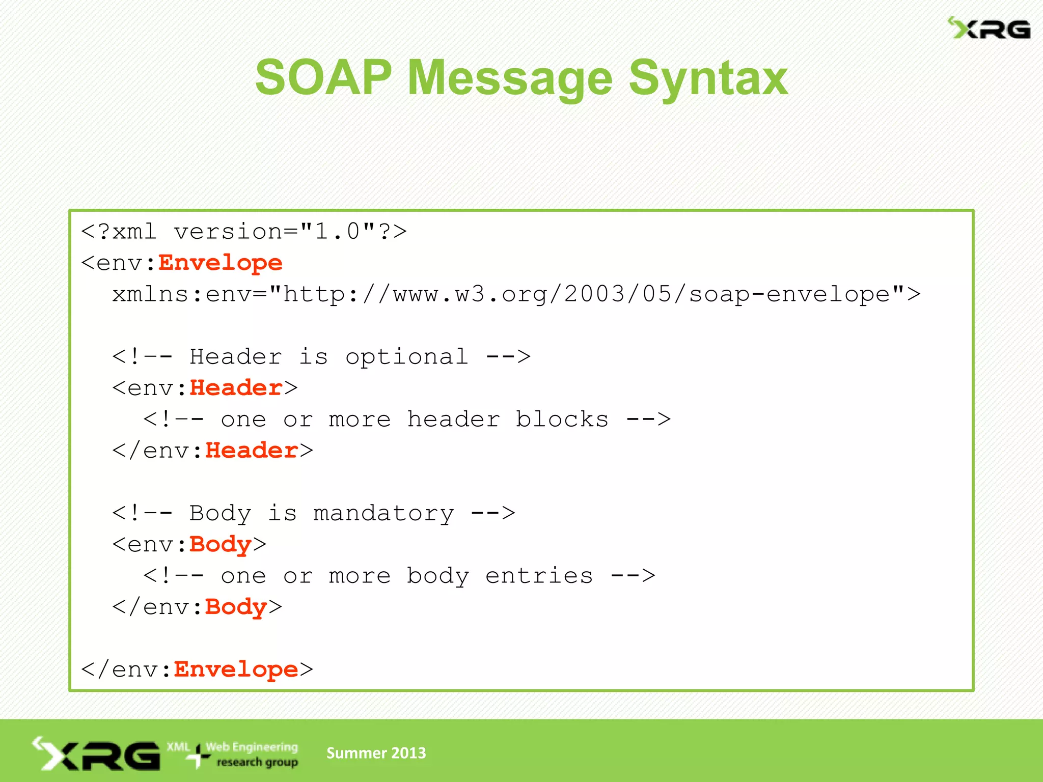 SOAP Message Syntax

<?xml version="1.0"?>
<env:Envelope
  xmlns:env="http://www.w3.org/2003/05/soap-envelope">

 <!–- Header is optional -->
 <env:Header>
   <!–- one or more header blocks -->
 </env:Header>

 <!–- Body is mandatory -->
 <env:Body>
   <!–- one or more body entries -->
 </env:Body>

</env:Envelope>


                  Summer 2013
 
