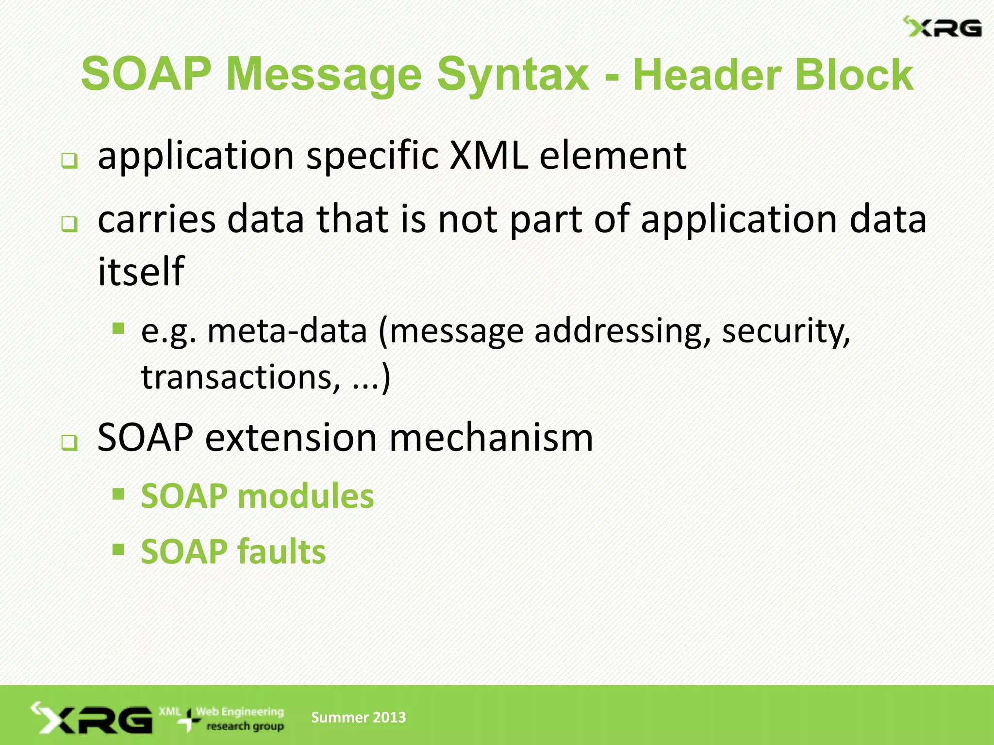 SOAP Message Syntax - Header Block
   application specific XML element
   carries data that is not part of application data
    itself
      e.g. meta-data (message addressing, security,
       transactions, ...)
   SOAP extension mechanism
      SOAP modules
      SOAP faults



                 Summer 2013
 