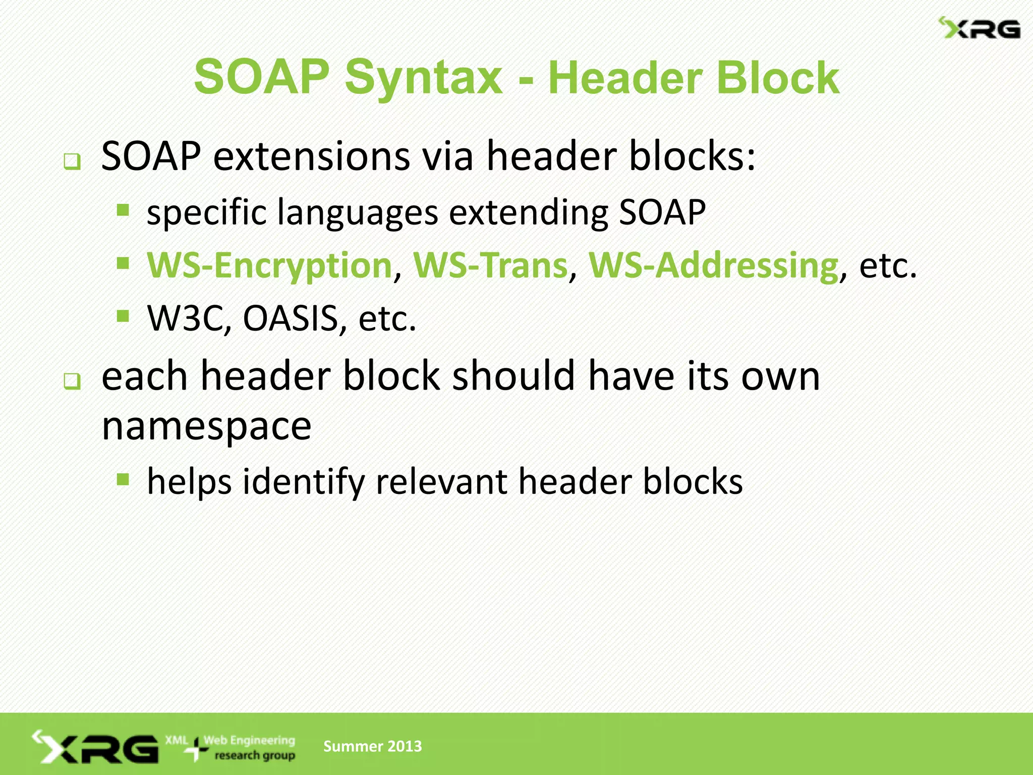 SOAP Syntax - Header Block
   SOAP extensions via header blocks:
     specific languages extending SOAP
     WS-Encryption, WS-Trans, WS-Addressing, etc.
     W3C, OASIS, etc.
   each header block should have its own
    namespace
     helps identify relevant header blocks




                Summer 2013
 