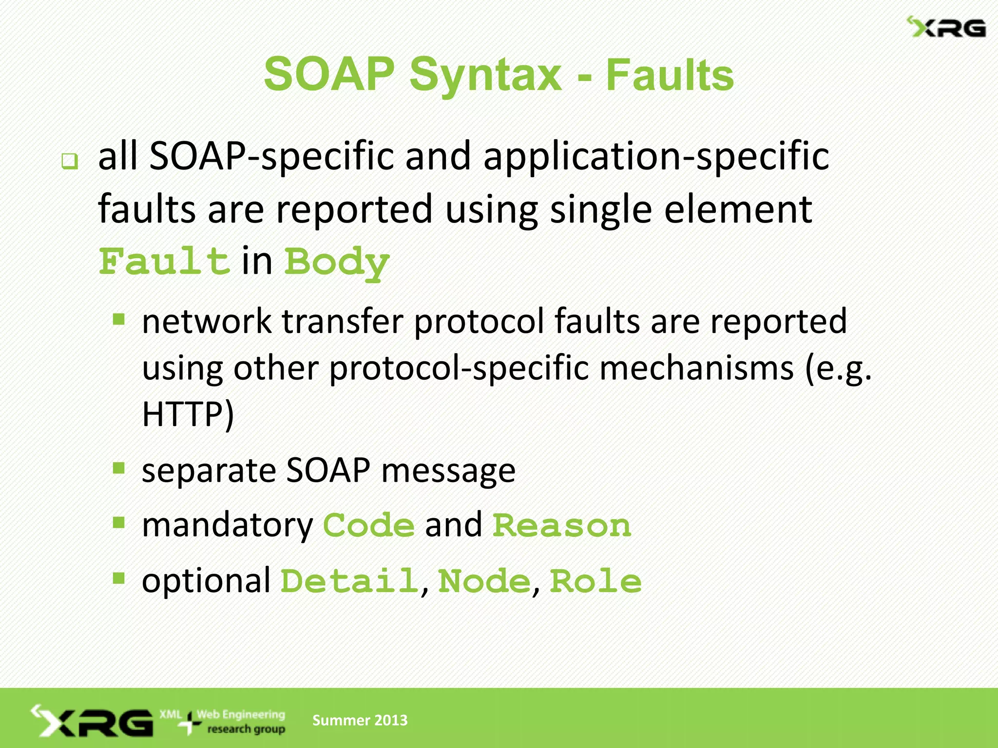 SOAP Syntax - Faults
   all SOAP-specific and application-specific
    faults are reported using single element
    Fault in Body
     network transfer protocol faults are reported
      using other protocol-specific mechanisms (e.g.
      HTTP)
     separate SOAP message
     mandatory Code and Reason
     optional Detail, Node, Role


                Summer 2013
 