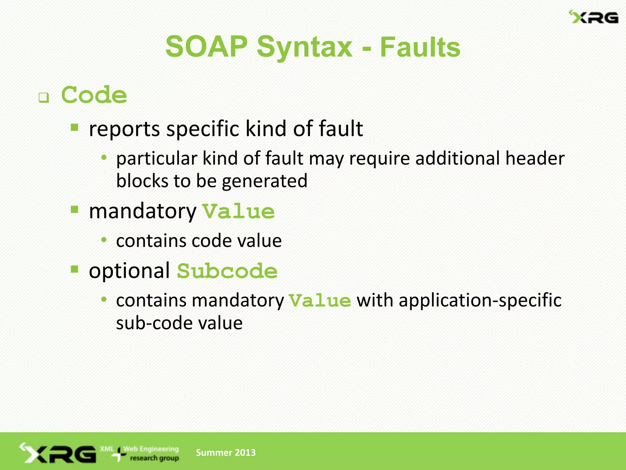 SOAP Syntax - Faults
   Code
     reports specific kind of fault
       • particular kind of fault may require additional header
         blocks to be generated
     mandatory Value
       • contains code value
     optional Subcode
       • contains mandatory Value with application-specific
         sub-code value




                  Summer 2013
 