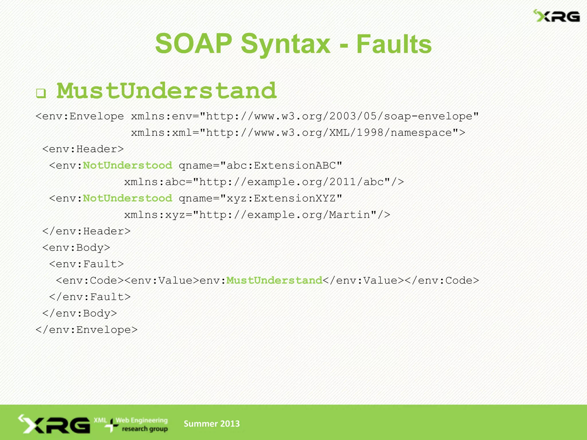 SOAP Syntax - Faults
   MustUnderstand
<env:Envelope xmlns:env="http://www.w3.org/2003/05/soap-envelope"
              xmlns:xml="http://www.w3.org/XML/1998/namespace">
 <env:Header>
  <env:NotUnderstood qname="abc:ExtensionABC"
             xmlns:abc="http://example.org/2011/abc"/>
  <env:NotUnderstood qname="xyz:ExtensionXYZ"
             xmlns:xyz="http://example.org/Martin"/>
 </env:Header>
 <env:Body>
  <env:Fault>
   <env:Code><env:Value>env:MustUnderstand</env:Value></env:Code>
  </env:Fault>
 </env:Body>
</env:Envelope>




                     Summer 2013
 