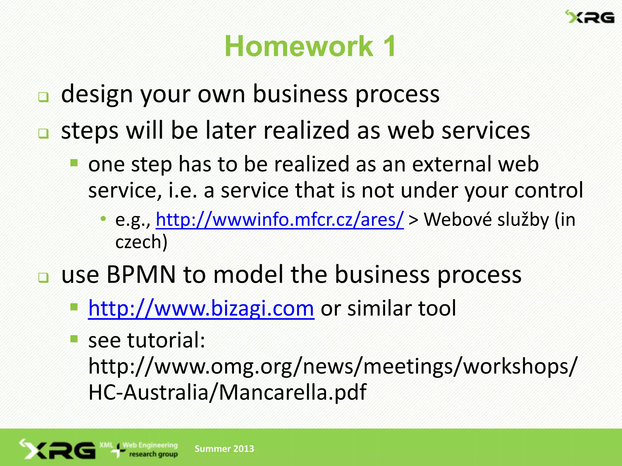 Homework 1
   design your own business process
   steps will be later realized as web services
     one step has to be realized as an external web
      service, i.e. a service that is not under your control
       • e.g., http://wwwinfo.mfcr.cz/ares/ > Webové služby (in
         czech)
   use BPMN to model the business process
     http://www.bizagi.com or similar tool
     see tutorial:
      http://www.omg.org/news/meetings/workshops/
      HC-Australia/Mancarella.pdf

                  Summer 2013
 