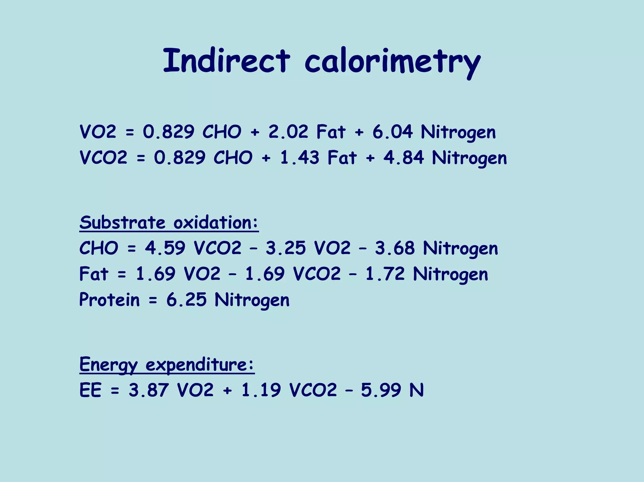 Indirect calorimetry

VO2 = 0.829 CHO + 2.02 Fat + 6.04 Nitrogen
VCO2 = 0.829 CHO + 1.43 Fat + 4.84 Nitrogen


Substrate oxidation:
CHO = 4.59 VCO2 – 3.25 VO2 – 3.68 Nitrogen
Fat = 1.69 VO2 – 1.69 VCO2 – 1.72 Nitrogen
Protein = 6.25 Nitrogen


Energy expenditure:
EE = 3.87 VO2 + 1.19 VCO2 – 5.99 N
 
