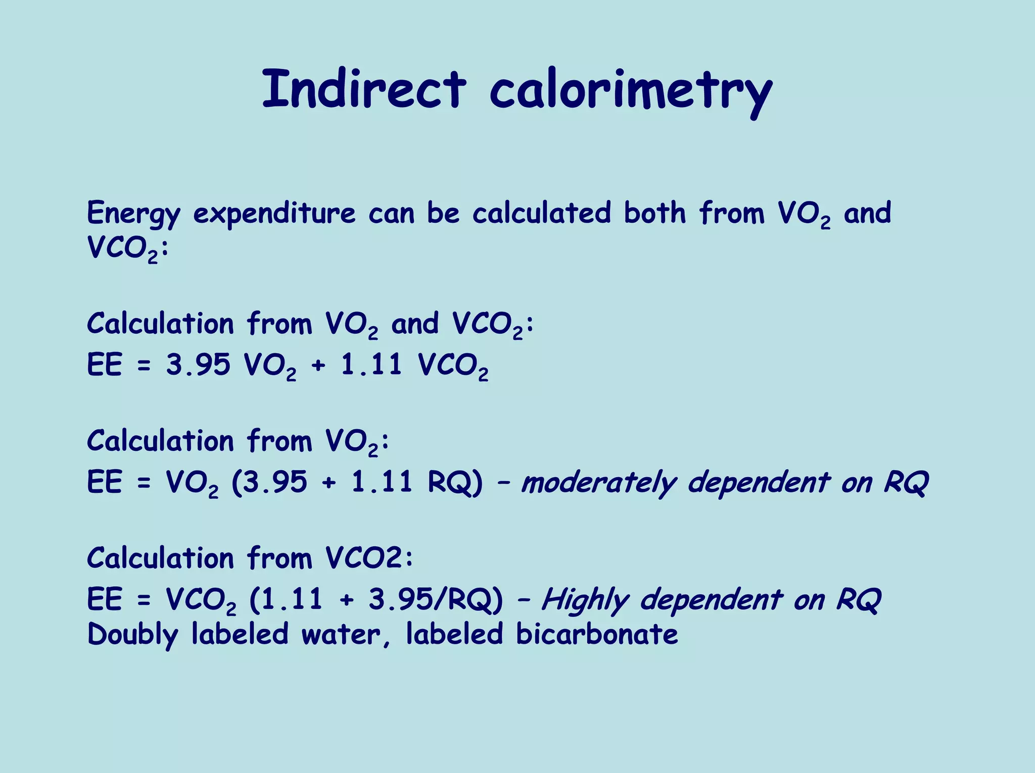Indirect calorimetry

Energy expenditure can be calculated both from VO2 and
VCO2:

Calculation from VO2 and VCO2:
EE = 3.95 VO2 + 1.11 VCO2

Calculation from VO2:
EE = VO2 (3.95 + 1.11 RQ) – moderately dependent on RQ

Calculation from VCO2:
EE = VCO2 (1.11 + 3.95/RQ) – Highly dependent on RQ
Doubly labeled water, labeled bicarbonate
 