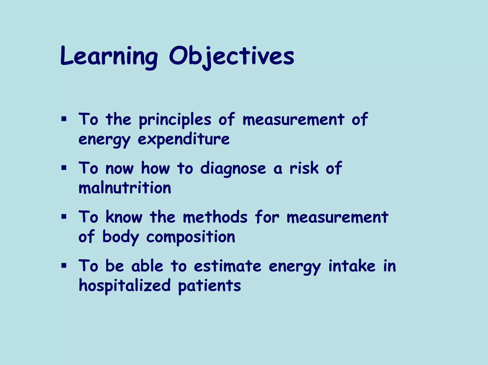 Learning Objectives

 To the principles of measurement of
 energy expenditure
 To now how to diagnose a risk of
 malnutrition
 To know the methods for measurement
 of body composition
 To be able to estimate energy intake in
 hospitalized patients
 