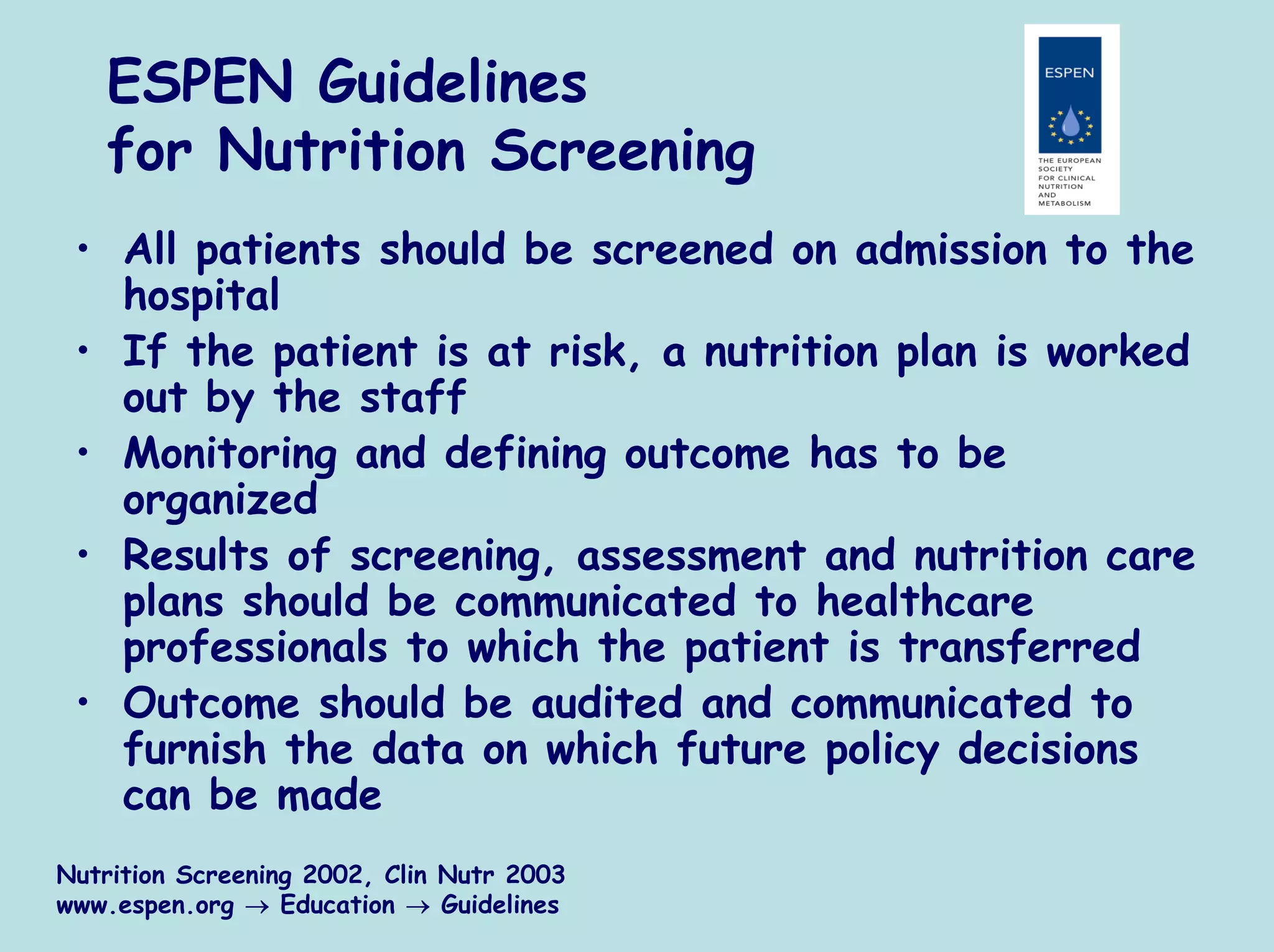 ESPEN Guidelines
   for Nutrition Screening
 • All patients should be screened on admission to the
   hospital
 • If the patient is at risk, a nutrition plan is worked
   out by the staff
 • Monitoring and defining outcome has to be
   organized
 • Results of screening, assessment and nutrition care
   plans should be communicated to healthcare
   professionals to which the patient is transferred
 • Outcome should be audited and communicated to
   furnish the data on which future policy decisions
   can be made
Nutrition Screening 2002, Clin Nutr 2003
www.espen.org → Education → Guidelines
 