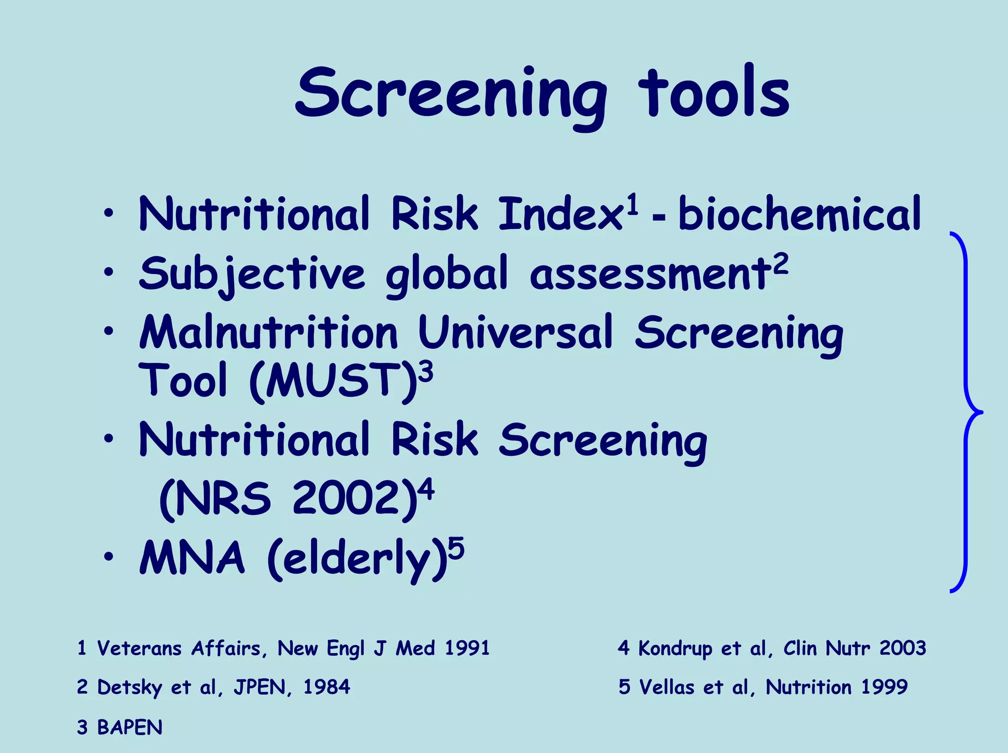 Screening tools
  • Nutritional Risk Index1 - biochemical
  • Subjective global assessment2
  • Malnutrition Universal Screening
    Tool (MUST)3
  • Nutritional Risk Screening
     (NRS 2002)4
  • MNA (elderly)5
1 Veterans Affairs, New Engl J Med 1991   4 Kondrup et al, Clin Nutr 2003
2 Detsky et al, JPEN, 1984                5 Vellas et al, Nutrition 1999

3 BAPEN
 