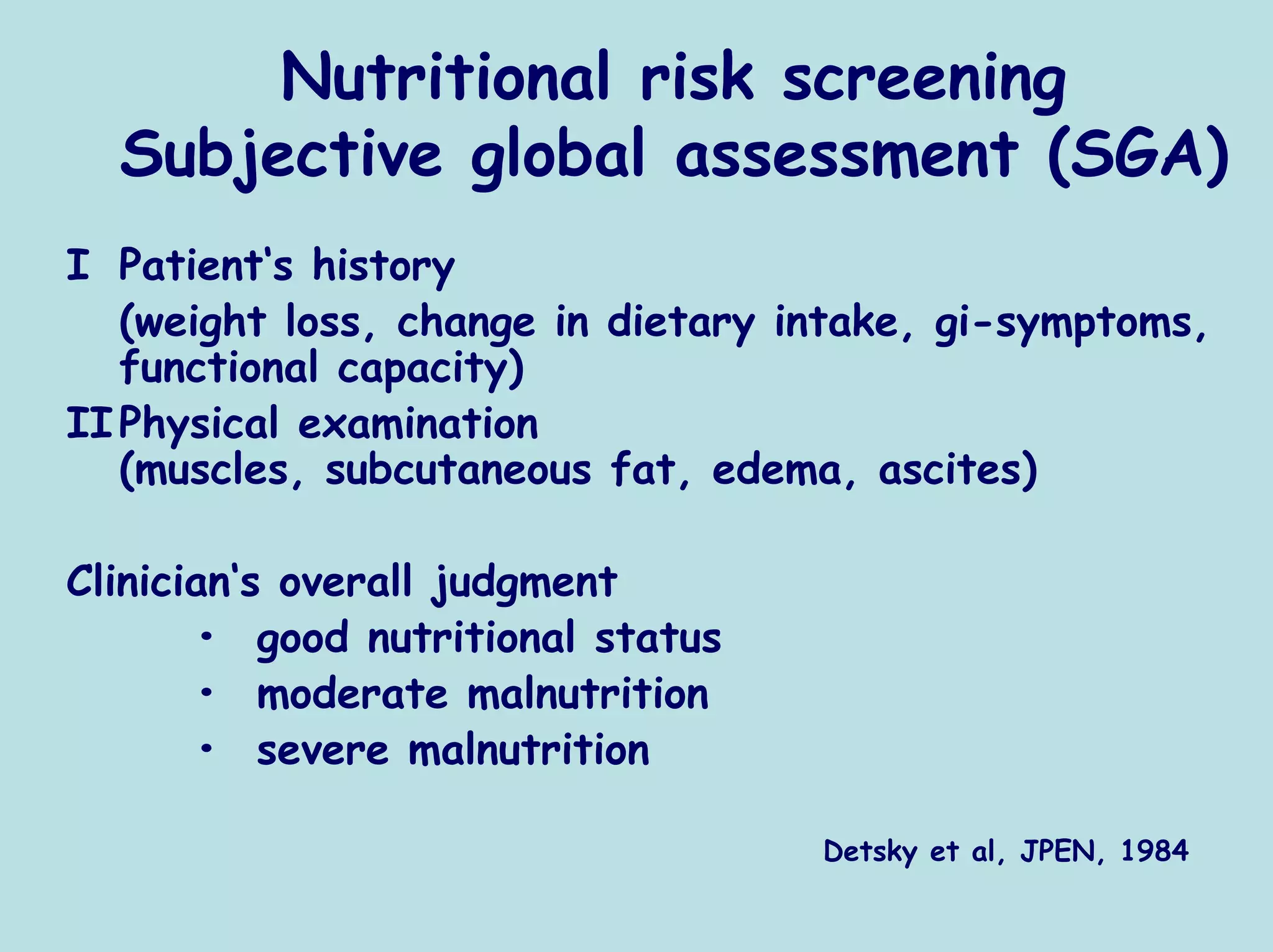 Nutritional risk screening
  Subjective global assessment (SGA)
I Patient‘s history
   (weight loss, change in dietary intake, gi-symptoms,
   functional capacity)
II Physical examination
   (muscles, subcutaneous fat, edema, ascites)

Clinician‘s overall judgment
       • good nutritional status
       • moderate malnutrition
       • severe malnutrition

                                    Detsky et al, JPEN, 1984
 