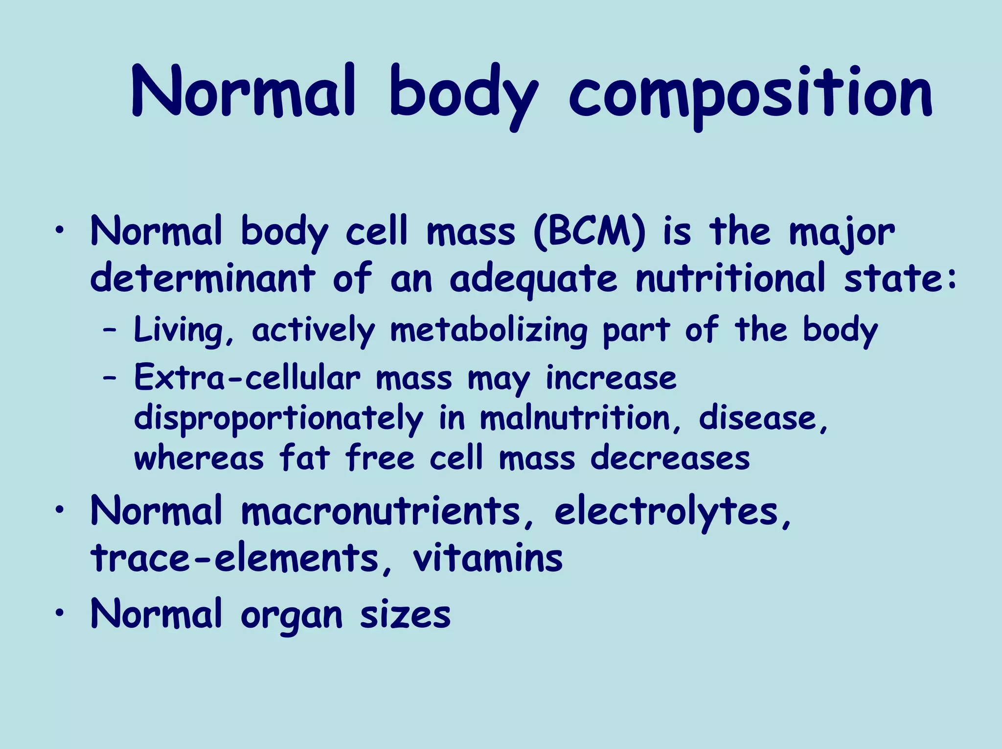 Normal body composition
• Normal body cell mass (BCM) is the major
  determinant of an adequate nutritional state:
  – Living, actively metabolizing part of the body
  – Extra-cellular mass may increase
    disproportionately in malnutrition, disease,
    whereas fat free cell mass decreases
• Normal macronutrients, electrolytes,
  trace-elements, vitamins
• Normal organ sizes
 