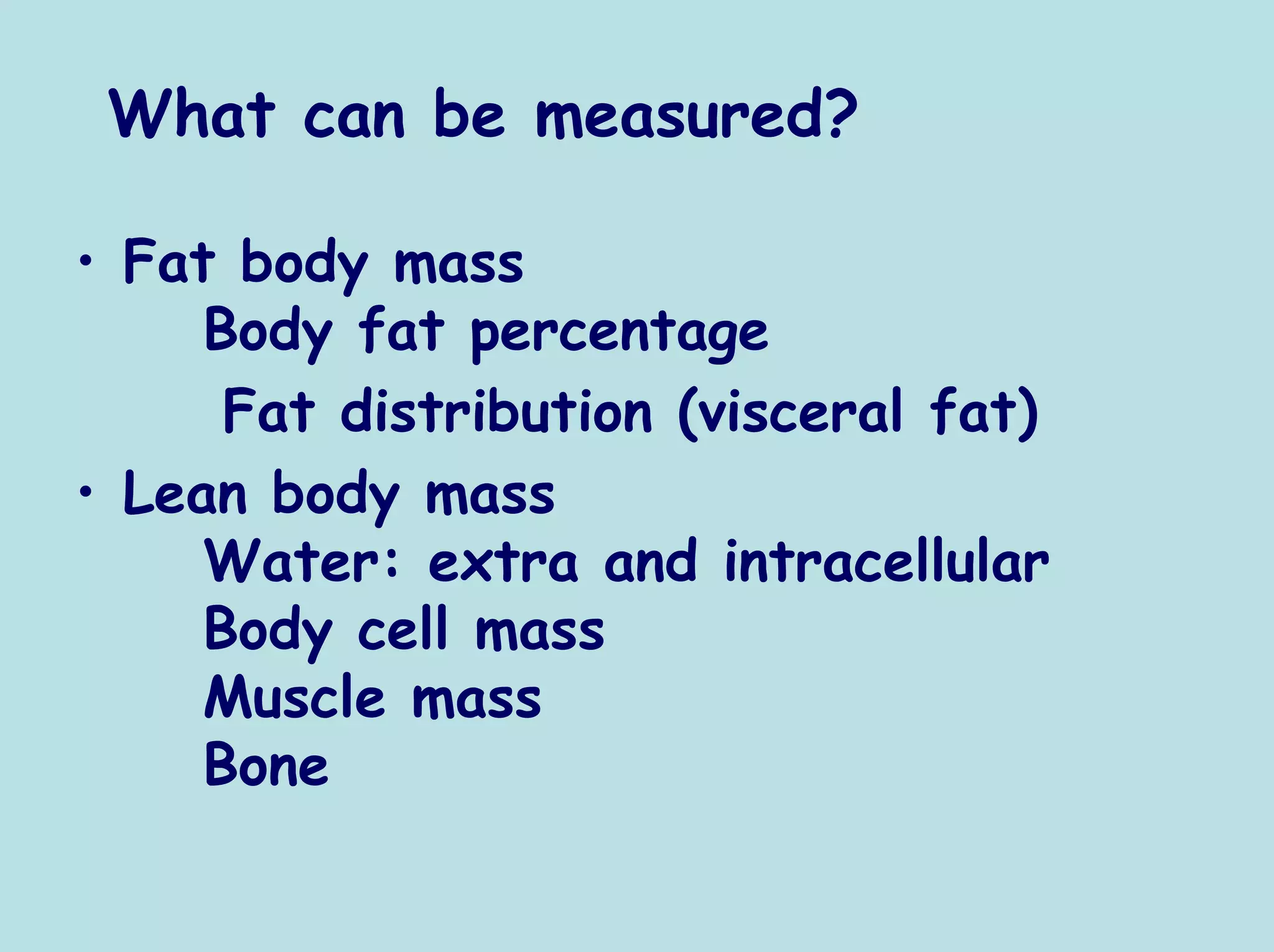 What can be measured?

• Fat body mass
     Body fat percentage
      Fat distribution (visceral fat)
• Lean body mass
     Water: extra and intracellular
     Body cell mass
     Muscle mass
     Bone
 