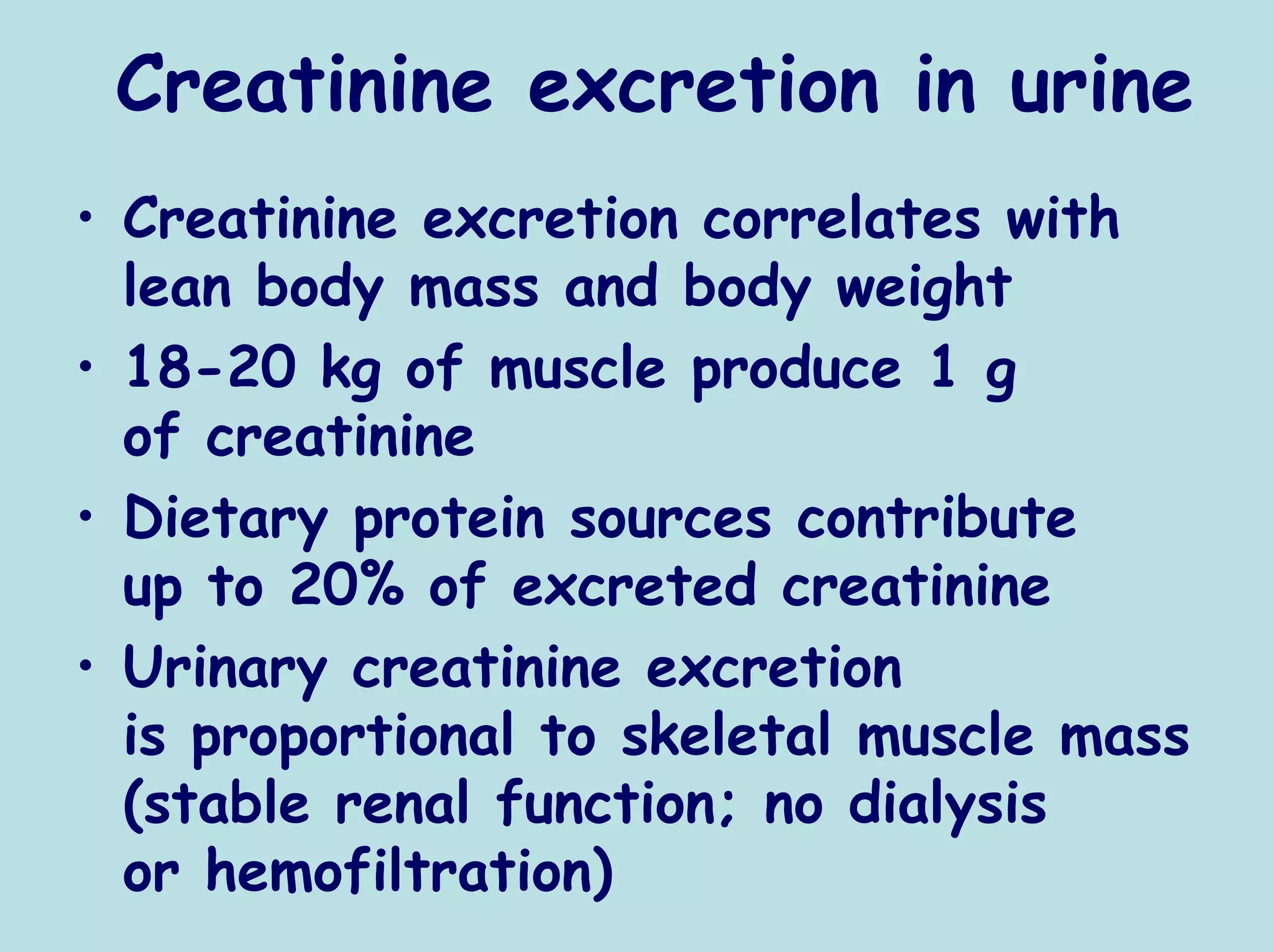 Creatinine excretion in urine
• Creatinine excretion correlates with
  lean body mass and body weight
• 18-20 kg of muscle produce 1 g
  of creatinine
• Dietary protein sources contribute
  up to 20% of excreted creatinine
• Urinary creatinine excretion
  is proportional to skeletal muscle mass
  (stable renal function; no dialysis
  or hemofiltration)
 