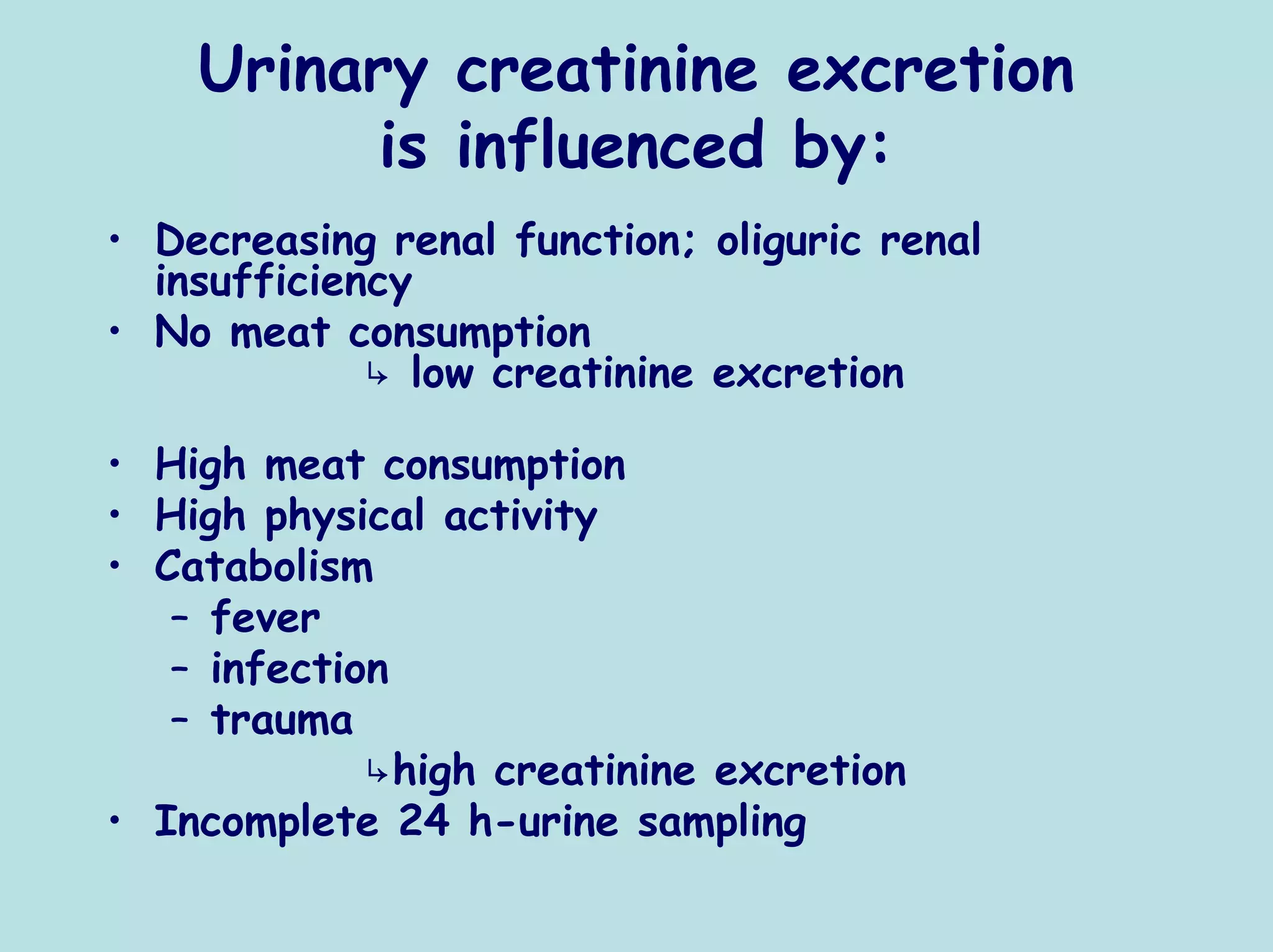 Urinary creatinine excretion
          is influenced by:
• Decreasing renal function; oliguric renal
  insufficiency
• No meat consumption
             ↳ low creatinine excretion

• High meat consumption
• High physical activity
• Catabolism
   – fever
   – infection
   – trauma
             ↳high creatinine excretion
• Incomplete 24 h-urine sampling
 