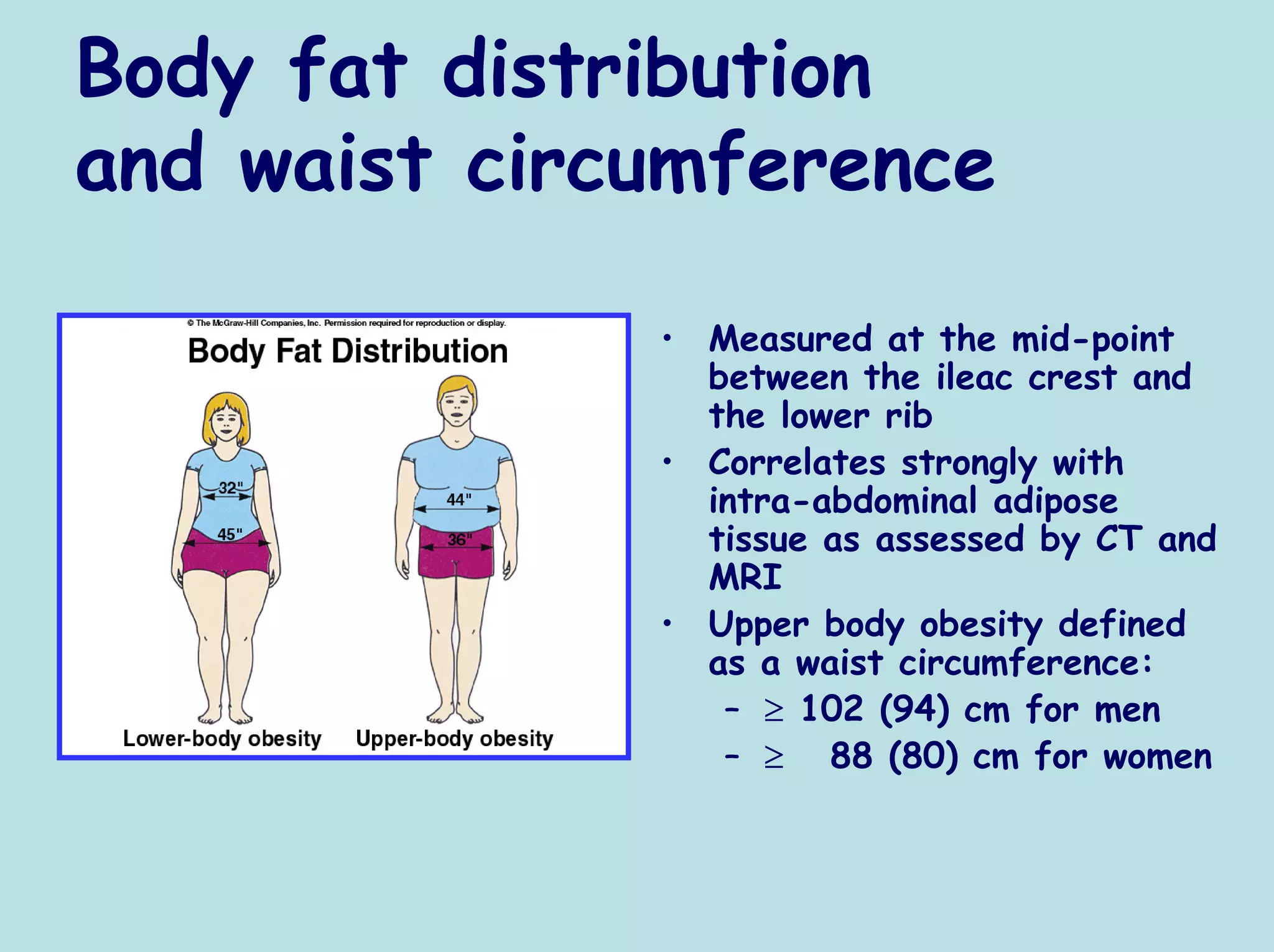 Body fat distribution
and waist circumference

              • Measured at the mid-point
                between the ileac crest and
                the lower rib
              • Correlates strongly with
                intra-abdominal adipose
                tissue as assessed by CT and
                MRI
              • Upper body obesity defined
                as a waist circumference:
                 – ≥ 102 (94) cm for men
                 – ≥ 88 (80) cm for women
 