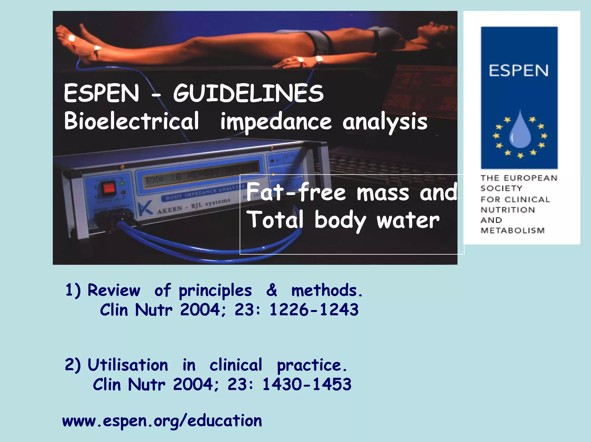 ESPEN - GUIDELINES
Bioelectrical impedance analysis


                      Fat-free mass and
                      Total body water

1) Review of principles & methods.
    Clin Nutr 2004; 23: 1226-1243


2) Utilisation in clinical practice.
   Clin Nutr 2004; 23: 1430-1453

www.espen.org/education
 