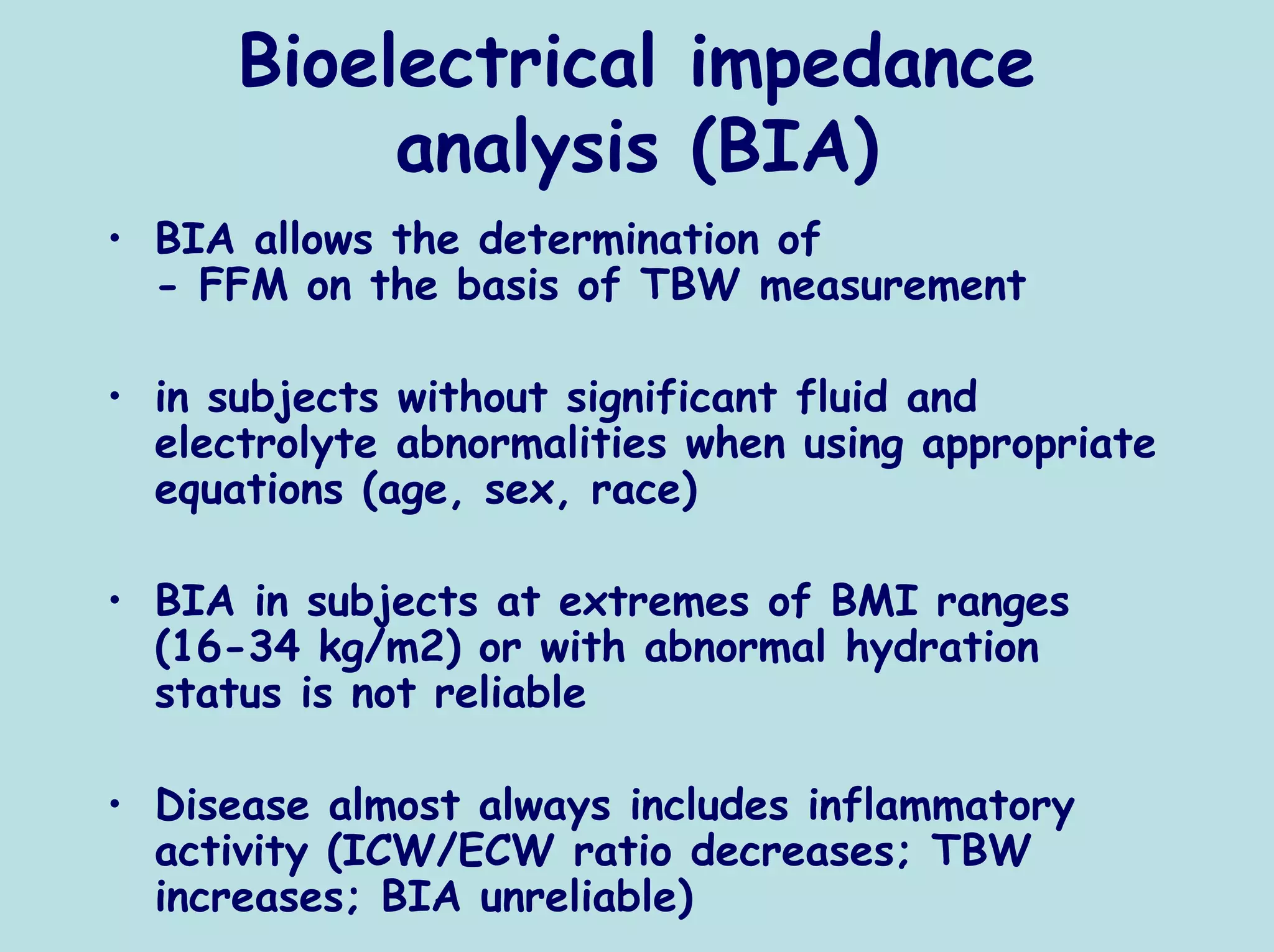Bioelectrical impedance
           analysis (BIA)
• BIA allows the determination of
  - FFM on the basis of TBW measurement

• in subjects without significant fluid and
  electrolyte abnormalities when using appropriate
  equations (age, sex, race)

• BIA in subjects at extremes of BMI ranges
  (16-34 kg/m2) or with abnormal hydration
  status is not reliable

• Disease almost always includes inflammatory
  activity (ICW/ECW ratio decreases; TBW
  increases; BIA unreliable)
 