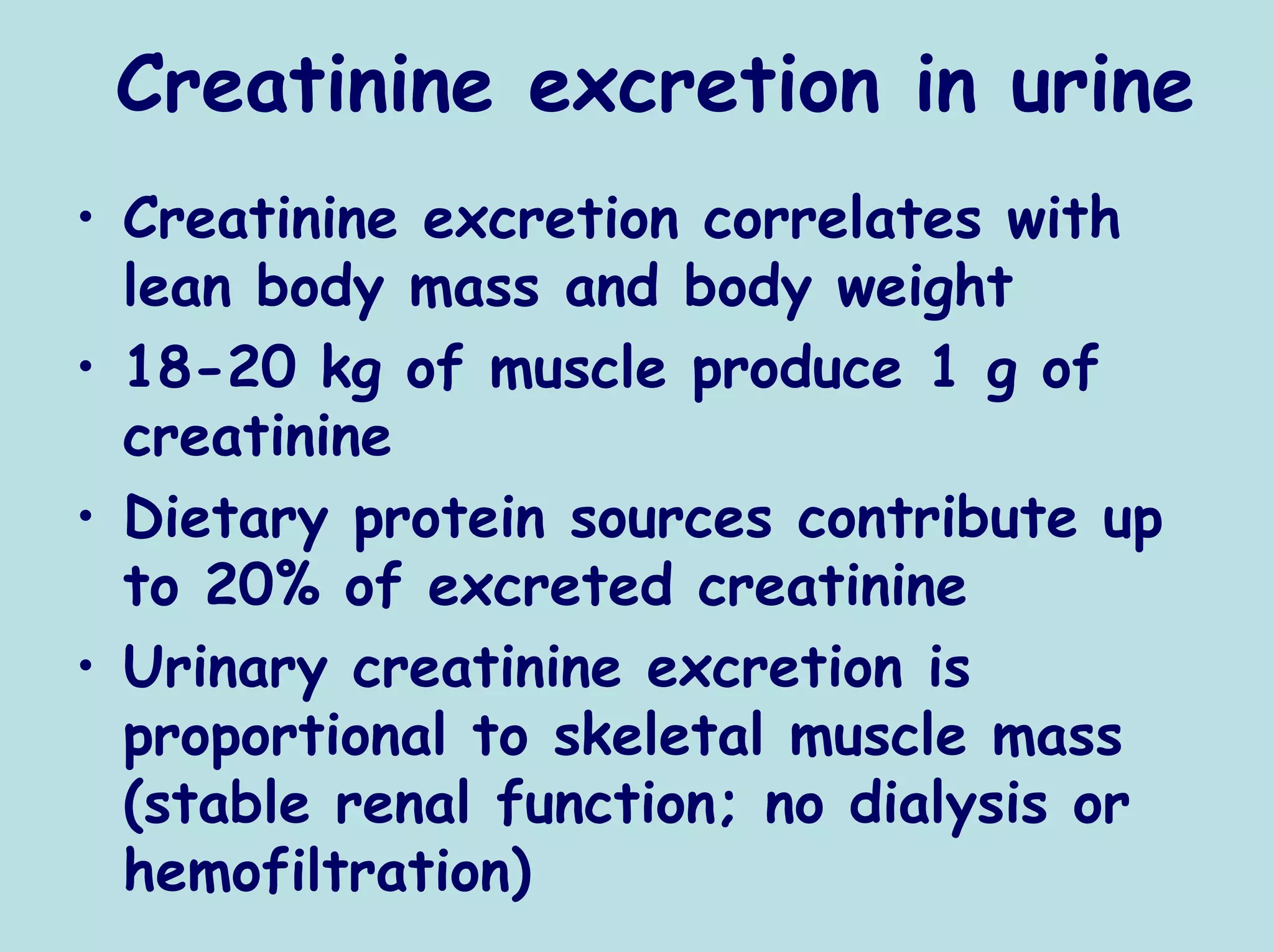 Creatinine excretion in urine
• Creatinine excretion correlates with
  lean body mass and body weight
• 18-20 kg of muscle produce 1 g of
  creatinine
• Dietary protein sources contribute up
  to 20% of excreted creatinine
• Urinary creatinine excretion is
  proportional to skeletal muscle mass
  (stable renal function; no dialysis or
  hemofiltration)
 