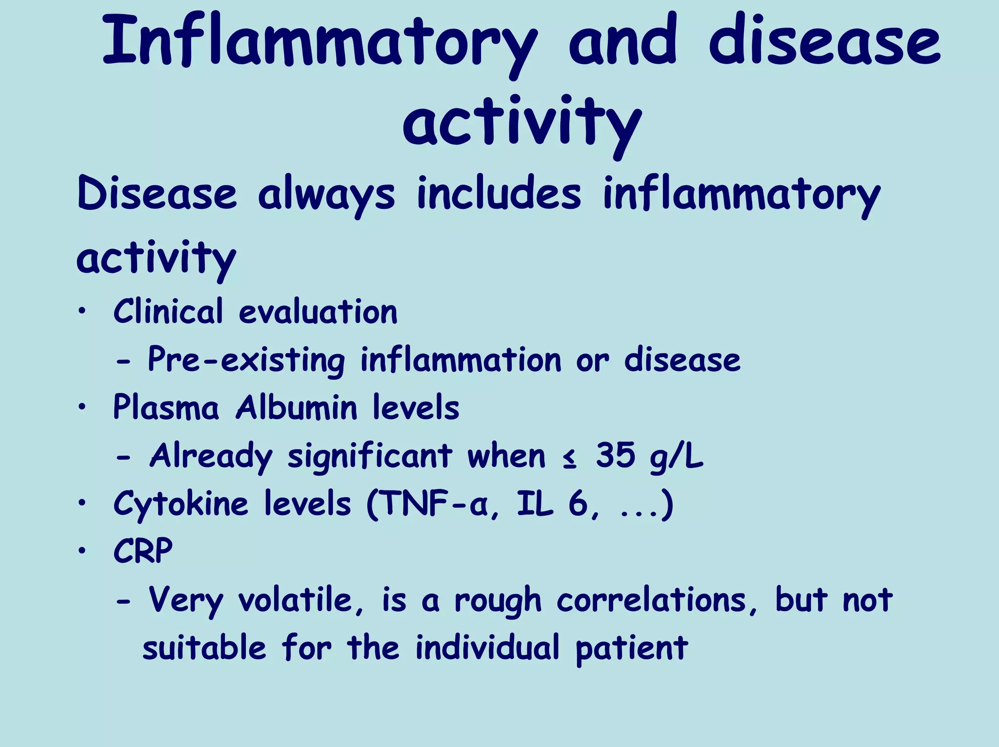 Inflammatory and disease
         activity
Disease always includes inflammatory
activity
• Clinical evaluation
  - Pre-existing inflammation or disease
• Plasma Albumin levels
  - Already significant when ≤ 35 g/L
• Cytokine levels (TNF-α, IL 6, ...)
• CRP
  - Very volatile, is a rough correlations, but not
    suitable for the individual patient
 