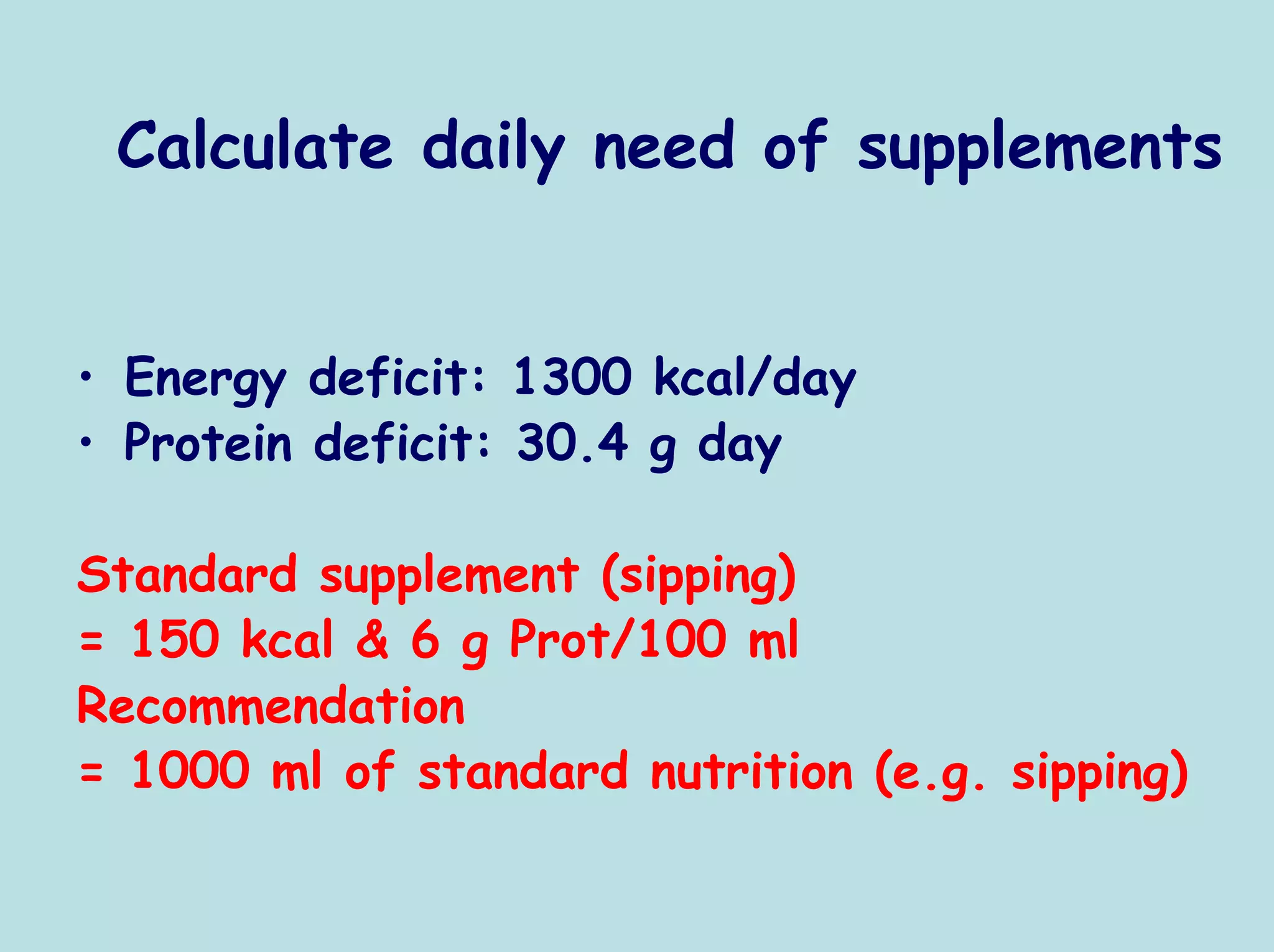 Calculate daily need of supplements


• Energy deficit: 1300 kcal/day
• Protein deficit: 30.4 g day

Standard supplement (sipping)
= 150 kcal & 6 g Prot/100 ml
Recommendation
= 1000 ml of standard nutrition (e.g. sipping)
 