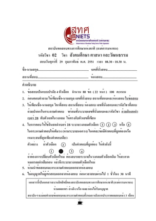 สถาบันทดสอบทางการศึกษาแห่งชาติ (องค์การมหาชน)
                 รหัสวิชา        02        วิชา สังคมศึกษา ศาสนา และวัฒนธรรม
                   สอบวันศุกร์ท่ี 29 กุมภาพันธ์ พ.ศ. 2551 เวลา 08.30 - 10.30 น.
ชือ-นามสกุล................................................................. เลขทีนงสอบ......................................
  ่                                                                               ่ ่ั
สถานที่สอบ................................................................. ห้องสอบ............................................
คำอธิบาย
1. ข้อสอบเป็นแบบปรนัย 4 ตัวเลือก จำนวน 80 ข้อ ( 22 หน้า ) 100 คะแนน
2. ก่อนตอบคำถาม ให้เขียนชือ-นามสกุล เลขทีนงสอบ สถานทีสอบและห้องสอบ ในข้อสอบ
                            ่                ่ ่ั         ่
3. ให้เขียนชือ-นามสกุล วิชาทีสอบ สถานทีสอบ ห้องสอบ เลขทีนงสอบและรหัสวิชาทีสอบ
            ่                 ่           ่                 ่ ่ั           ่
   ด้วยปากกาในกระดาษคำตอบ พร้อมทังระบายเลขทีนงสอบและรหัสวิชา ด้วยดินสอดำ
                                        ้            ่ ่ั
   เบอร์ 2B ทับตัวเลขในวงกลม ให้ตรงกับตัวเลขทีเ่ ขียน
4. ในการตอบ ให้ใช้ดนสอดำเบอร์ 2B ระบายวงกลมตัวเลือก 1 2 3 หรือ 4
                       ิ
   ในกระดาษคำตอบให้เต็มวง (ห้ามระบายนอกวง) ในแต่ละข้อมีคำตอบทีถกต้องหรือ
                                                                    ู่
   เหมาะสมที่สุดเพียงคำตอบเดียว
   ตัวอย่าง ถ้าตัวเลือก 2           เป็นคำตอบทีถกต้อง ให้ทำดังนี้
                                                  ู่
                         1         3        4
   ถ้าต้องการเปลียนตัวเลือกใหม่ ต้องลบรอยระบายในวงกลมตัวเลือกเดิม ให้สะอาด
                 ่
   หมดรอยดำเสียก่อน แล้วจึงระบายวงกลมตัวเลือกใหม่
5. ห้ามนำข้อสอบและกระดาษคำตอบออกจากห้องสอบ
6. ไม่อนุญาตให้ผเู้ ข้าสอบออกจากห้องสอบ ก่อนเวลาสอบผ่านไป 1 ชัวโมง 30 นาที
                                                                  ่
       เอกสารนีเ้ ป็นเอกสารสงวนลิขสิทธิของสถาบันทดสอบทางการศึกษาแห่งชาติ (องค์การมหาชน)
                                      ์
                                  ห้ามเผยแพร่ อ้างอิง หรือ เฉลย ก่อนได้รบอนุญาต
                                                                        ั
     สถาบันฯ จะย่อยทำลายข้อสอบและกระดาษคำตอบทังหมด หลังจากประกาศผลสอบแล้ว 3 เดือน
                                              ้
 