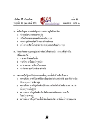 รหัสวิชา 02 สังคมศึกษา                                                หน้า 11
วันศุกร์ท่ี 29 กุมภาพันธ์ 2551                              เวลา 08.30 - 10.30 น.

39. ข้อใดเป็นจุดมุงหมายสำคัญของระบบเศรษฐกิจสังคมนิยม
                 ่
    1. รักษาเสถียรภาพทางเศรษฐกิจ
    2. ทำให้เกิดการกระจายรายได้อย่างเป็นธรรม
    3. ลดการทุจริตคอร์รปชันในการบริหารจัดการ
                        ั
    4. สร้างแรงจูงใจให้ประชาชนทำงานเพื่อผลประโยชน์ของชาติ

40. ในการพิจารณากฎของอุปสงค์สินค้าชนิดใดชนิดหนึ่ง กำหนดให้ปจจัยใด
                                                           ั
    เปลี่ยนแปลงได้
    1. ราคาของสินค้าชนิดนั้น
    2. รายได้ของผู้ซื้อสินค้าชนิดนั้น
    3. การคาดคะเนราคาสินค้าในอนาคต
    4. รสนิยมของผู้บริโภคสินค้าชนิดนั้น

41. เพราะเหตุใดรัฐบาลจึงกำหนดราคาขั้นสูงของน้ำมันถั่วเหลืองในตลาด
    1. เพราะไม่ตองการให้มการใช้ถวเหลืองผลิตน้ำมันมากเกินไป จนทำให้ถวเหลือง
                    ้           ี     ่ั                                   ่ั
        มีราคาสูงกว่าราคาที่สมดุล
    2. เพราะไม่ตองการให้ผผลิตเพิมปริมาณการผลิตน้ำมันถัวเหลืองมากกว่าความ
                  ้          ู้     ่                     ่
        ต้องการของผูบริโภค
                      ้
    3. เพราะต้องการให้ผผลิตเพิมประสิทธิภาพการผลิตแทนการหากำไร
                         ู้       ่
        โดยตั้งราคาขายสูง
    4. เพราะต้องการให้ผู้บริโภคซื้อน้ำมันถั่วเหลืองในราคาที่ต่ำกว่าราคาดุลยภาพ
 