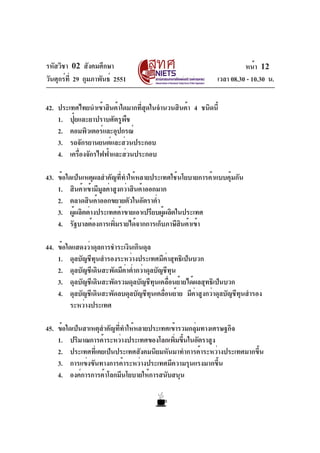 รหัสวิชา 02 สังคมศึกษา                                              หน้า 12
วันศุกร์ท่ี 29 กุมภาพันธ์ 2551                            เวลา 08.30 - 10.30 น.

42. ประเทศไทยนำเข้าสินค้าใดมากทีสดในจำนวนสินค้า 4 ชนิดนี้
                                ่ ุ
    1. ปุ๋ยและยาปราบศัตรูพืช
    2. คอมพิวเตอร์และอุปกรณ์
    3. รถจักรยานยนต์และส่วนประกอบ
    4. เครืองจักรไฟฟ้าและส่วนประกอบ
           ่

43. ข้อใดเป็นเหตุผลสำคัญที่ทำให้หลายประเทศใช้นโยบายการค้าแบบคุ้มกัน
    1. สินค้าเข้ามีมลค่าสูงกว่าสินค้าออกมาก
                    ู
    2. ตลาดสินค้าออกขยายตัวในอัตราต่ำ
    3. ผู้ผลิตต่างประเทศค้าขายเอาเปรียบผู้ผลิตในประเทศ
    4. รัฐบาลต้องการเพิมรายได้จากการเก็บภาษีสนค้าเข้า
                         ่                      ิ

44. ข้อใดแสดงว่าดุลการชำระเงินเกินดุล
    1. ดุลบัญชีทุนสำรองระหว่างประเทศมีค่าสุทธิเป็นบวก
    2. ดุลบัญชีเดินสะพัดมีค่าต่ำกว่าดุลบัญชีทุน
    3. ดุลบัญชีเดินสะพัดรวมดุลบัญชีทุนเคลื่อนย้ายได้ผลสุทธิเป็นบวก
    4. ดุลบัญชีเดินสะพัดลบดุลบัญชีทนเคลือนย้าย มีคาสูงกว่าดุลบัญชีทนสำรอง
                                      ุ ่            ่             ุ
         ระหว่างประเทศ

45. ข้อใดเป็นสาเหตุสำคัญที่ทำให้หลายประเทศเข้ารวมกลุ่มทางเศรษฐกิจ
    1. ปริมาณการค้าระหว่างประเทศของโลกเพิมขึนในอัตราสูง
                                             ่ ้
    2. ประเทศทีเ่ คยเป็นประเทศสังคมนิยมหันมาทำการค้าระหว่างประเทศมากขึน
                                                                      ้
    3. การแข่งขันทางการค้าระหว่างประเทศมีความรุนแรงมากขึ้น
    4. องค์การการค้าโลกมีนโยบายให้การสนับสนุน
 