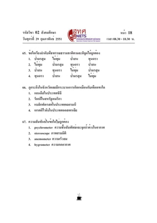 รหัสวิชา 02 สังคมศึกษา                                                 หน้า 18
วันศุกร์ท่ี 29 กุมภาพันธ์ 2551                               เวลา 08.30 - 10.30 น.

65. ข้อใดเรียงลำดับพืชพรรณธรรมชาติตามละติจดได้ถกต้อง
                                          ู     ู
    1. ป่ามรสุม ไม้พม     ุ่   ป่าสน        ทุนดรา
    2. ไม้พม ุ่       ป่ามรสุม ทุนดรา       ป่าสน
    3. ป่าสน          ทุนดรา   ไม้พมุ่      ป่ามรสุม
    4. ทุนดรา         ป่าสน    ป่ามรสุม ไม้พม     ุ่

66. ภูกระดึงในจังหวัดเลยมีกระบวนการเกิดเหมือนกับเทือกเขาใด
    1. แอนดีสในประเทศชิลี
    2. ร็อกกีในสหรัฐอเมริกา
    3. แบล็กฟอเรสต์ในประเทศเยอรมนี
    4. เกรตดิไวดิงในประเทศออสเตรเลีย

67. ความสัมพันธ์ในข้อใดไม่ถูกต้อง
    1. psychrometer ความชืนสัมพัทธ์และจุดน้ำค้างในอากาศ
                             ้
    2. stereoscope ภาพสามมิติ
    3. anemometer ความเร็วลม
    4. hygrometer ความกดอากาศ
 