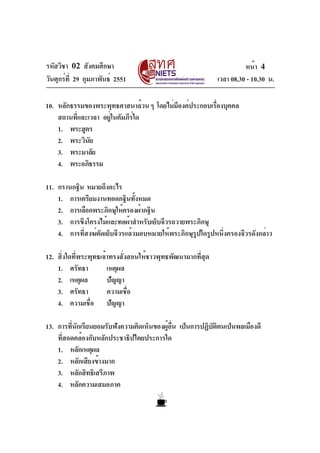 รหัสวิชา 02 สังคมศึกษา                                                 หน้า 4
วันศุกร์ท่ี 29 กุมภาพันธ์ 2551                               เวลา 08.30 - 10.30 น.

10. หลักธรรมของพระพุทธศาสนาล้วน ๆ โดยไม่มองค์ประกอบเรืองบุคคล
                                         ี            ่
    สถานทีและเวลา อยูในคัมภีรใด
          ่          ่       ์
    1. พระสูตร
    2. พระวินยั
    3. พระมาลัย
    4. พระอภิธรรม

11. กรานกฐิน หมายถึงอะไร
    1. การเตรียมงานทอดกฐินทังหมด้
    2. การเลือกพระภิกษุให้ครองผ้ากฐิน
    3. การขึงโครงไม้และทอผ้าสำหรับเย็บจีวรถวายพระภิกษุ
    4. การที่สงฆ์ตัดเย็บจีวรแล้วมอบหมายให้พระภิกษุรูปใดรูปหนึ่งครองจีวรดังกล่าว

12. สิ่งใดที่พระพุทธเจ้าทรงสั่งสอนให้ชาวพุทธพัฒนามากที่สุด
    1. ศรัทธา          เหตุผล
    2. เหตุผล          ปัญญา
    3. ศรัทธา          ความเชื่อ
    4. ความเชื่อ ปัญญา

13. การทีนกเรียนยอมรับฟังความคิดเห็นของผูอน เป็นการปฏิบตตนเป็นพลเมืองดี
          ่ ั                            ้ ่ื          ั ิ
    ที่สอดคล้องกับหลักประชาธิปไตยประการใด
    1. หลักเหตุผล
    2. หลักเสียงข้างมาก
    3. หลักสิทธิเสรีภาพ
    4. หลักความเสมอภาค
 