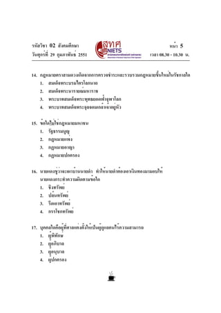 รหัสวิชา 02 สังคมศึกษา                                                   หน้า 5
วันศุกร์ท่ี 29 กุมภาพันธ์ 2551                                 เวลา 08.30 - 10.30 น.


14. กฎหมายตราสามดวงเกิดจากการตรวจชำระและรวบรวมกฎหมายขึนใหม่ในรัชกาลใด
                                                     ้
    1. สมเด็จพระบรมไตรโลกนาถ
    2. สมเด็จพระนารายณ์มหาราช
    3. พระบาทสมเด็จพระพุทธยอดฟ้าจุฬาโลก
    4. พระบาทสมเด็จพระจุลจอมเกล้าเจ้าอยูหว
                                       ่ ั

15. ข้อใดไม่ใช่กฎหมายมหาชน
    1. รัฐธรรมนูญ
    2. กฎหมายแพ่ง
    3. กฏหมายอาญา
    4. กฏหมายปกครอง

16. นายแดงขู่ว่าจะเผาบ้านนายดำ ทำให้นายดำต้องเอาเงินทองมามอบให้
    นายแดงกระทำความผิดตามข้อใด
    1. ชิงทรัพย์
    2. ปล้นทรัพย์
    3. รีดเอาทรัพย์
    4. กรรโชกทรัพย์

17. บุคคลใดคือผู้ที่ศาลแต่งตั้งให้เป็นผู้ดูแลคนไร้ความสามารถ
    1. ผู้พิทักษ์
    2. ผูอภิบาล
         ้
    3. ผู้อนุบาล
    4. ผู้ปกครอง
 