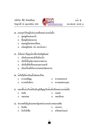 รหัสวิชา 02 สังคมศึกษา                                                  หน้า 6
วันศุกร์ท่ี 29 กุมภาพันธ์ 2551                                เวลา 08.30 - 10.30 น.

18. ครอบครัวใดอยู่ในประเภทที่แตกต่างจากข้ออื่น
    1. ตุ๋มอยู่กับแม่และป้า
    2. ติมอยูกบพ่อและแม่
         ๋ ่ั
    3. ต๋อมอยู่กับแม่และพี่ชาย
    4. แต๋มอยูกบพ่อ แม่ และน้องสาว
                ่ั

19. ข้อใดกล่าวไม่ถูกต้องเกี่ยวกับสัญลักษณ์
    1. เป็นตัวแทนของสิ่งใดสิ่งหนึ่ง
    2. เป็นได้ทงรูปธรรมและนามธรรม
                  ้ั
    3. เป็นสิงทีเ่ กิดขึนเองตามธรรมชาติ
              ่         ้
    4. เป็นเครืองมือในการถ่ายทอดวัฒนธรรม
                ่

20. ข้อใดไม่ใช่ค่านิยมดั้งเดิมของไทย
    1. ความกตัญญู                           2. ความเสมอภาค
    3. ความเป็นอิสระ                        4. ความเมตตากรุณา

21. เพลงพื้นบ้านในข้อใดเป็นภูมิปัญญาในท้องถิ่นที่แตกต่างจากข้ออื่น
    1. ลำตัด                              2. หมอลำ
    3. เพลงฉ่อย                           4. เพลงอีแซว

22. ประเทศใดมีรปแบบของรัฐแตกต่างจากประเทศมาเลเซีย
               ู
    1. อินเดีย                        2. แคนาดา
    3. อินโดนีเซีย                    4. สวิตเซอร์แลนด์
 
